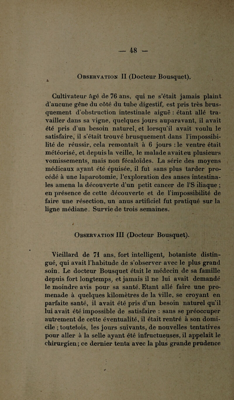 Observation II (Docteur Bousquet). Cultivateur âgé de 76 ans, qui ne s’était jamais plaint d’aucune gêne du côté du tube digestif, est pris très brus¬ quement d’obstruction intestinale aiguë : étant allé tra¬ vailler dans sa vigne, quelques jours auparavant, il avait été pris d’un besoin naturel, et lorsqu’il avait voulu le satisfaire, il s’était trouvé brusquement dans l’impossibi¬ lité de réussir, cela remontait à 6 jours : le ventre était météorisé, et depuis la veille, le malade avait eu plusieurs vomissements, mais non fécaloïdes. La série des moyens médicaux ayant été épuisée, il fut sans plus tarder pro¬ cédé à une laparotomie, l’exploration des anses intestina¬ les amena la découverte d’un petit cancer de l’S iliaque ; en présence de cette découverte et de l’impossibilité de faire une résection, un anus artificiel fut pratiqué sur la ligne médiane. Survie de trois semaines. ► — Observation III (Docteur Bousquet). Vieillard de 71 ans, fort intelligent, botaniste distin¬ gué, qui avait l’habitude de s’observer avec le plus grand soin. Le docteur Bousquet était le médecin de sa famille depuis fort longtemps, et jamais il ne lui avait demandé le moindre avis pour sa santé. Etant allé faire une pro¬ menade à quelques kilomètres de la ville, se croyant en parfaite santé, il avait été pris d’un besoin naturel qu’il lui avait été impossible de satisfaire : sans se préoccuper autrement de cette éventualité, il était rentré à son domi¬ cile ; toutefois, les jours suivants, de nouvelles tentatives pour aller à la selle ayant été infructueuses, il appelait le chirurgien ; ce dernier tenta avec la plus grande prudence ✓