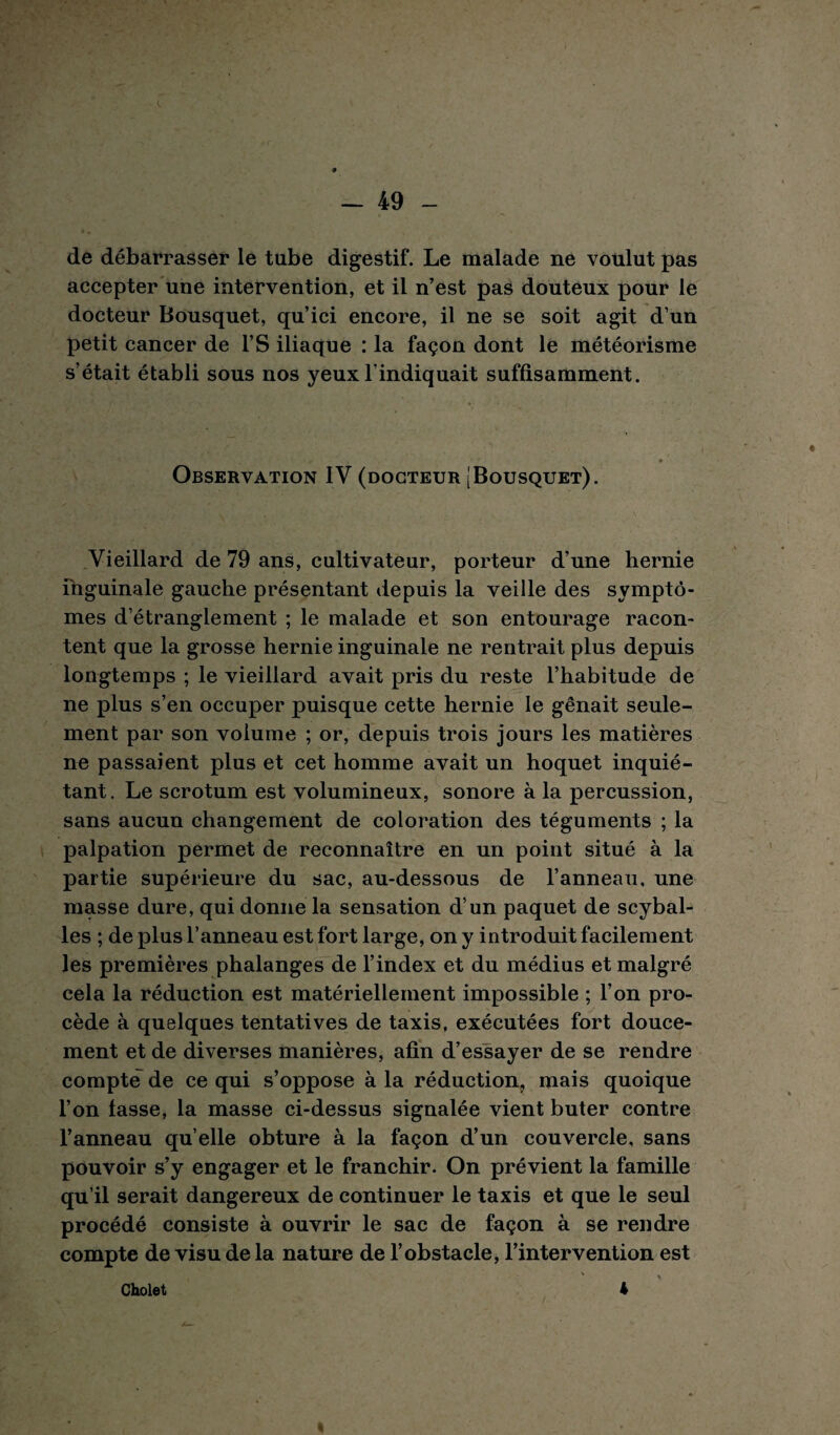 de débarrasser le tube digestif. Le malade ne voulut pas accepter une intervention, et il n’est pas douteux pour le docteur Bousquet, qu’ici encore, il ne se soit agit d’un petit cancer de l’S iliaque : la façon dont le météorisme s’était établi sous nos yeux l’indiquait suffisamment. Observation IV (docteur [Bousquet). Vieillard de 79 ans, cultivateur, porteur d’une hernie inguinale gauche présentant depuis la veille des symptô¬ mes d’étranglement ; le malade et son entourage racon¬ tent que la grosse hernie inguinale ne rentrait plus depuis longtemps ; le vieillard avait pris du reste l’habitude de ne plus s’en occuper puisque cette hernie le gênait seule¬ ment par son volume ; or, depuis trois jours les matières ne passaient plus et cet homme avait un hoquet inquié¬ tant. Le scrotum est volumineux, sonore à la percussion, sans aucun changement de coloration des téguments ; la palpation permet de reconnaître en un point situé à la partie supérieure du sac, au-dessous de l’anneau, une masse dure, qui donne la sensation d’un paquet de scybal- les ; de plus l’anneau est fort large, on y introduit facilement les premières phalanges de l’index et du médius et malgré cela la réduction est matériellement impossible ; l’on pro¬ cède à quelques tentatives de taxis, exécutées fort douce¬ ment et de diverses manières, afin d’essayer de se rendre compte de ce qui s’oppose à la réduction, mais quoique l’on fasse, la masse ci-dessus signalée vient buter contre l’anneau qu elle obture à la façon d’un couvercle, sans pouvoir s’y engager et le franchir. On prévient la famille qu’il serait dangereux de continuer le taxis et que le seul procédé consiste à ouvrir le sac de façon à se rendre compte de visu de la nature de l’obstacle, l’intervention est Cholet 4 I