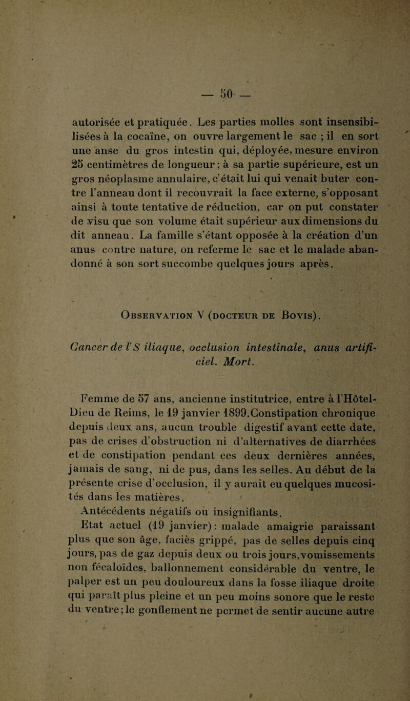 autorisée et pratiquée. Les parties molles sont insensibi¬ lisées à la cocaïne, on ouvre largement le sac ; il en sort une anse du gros intestin qui, déployée? mesure environ 25 centimètres de longueur ; à sa partie supérieure, est un gros néoplasme annulaire, c’était lui qui venait buter con¬ tre l’anneau dont il recouvrait la face externe, s’opposant ainsi à toute tentative de réduction, car on put constater de visu que son volume était supérieur aux dimensions du dit anneau. La famille s’étant opposée à la création d’un anus contre nature, on referme le sac et le malade aban¬ donné à son sort succombe quelques jours après. Observation V (docteur de Bovis). Cancer de VS iliaque, occlusion intestinale, anus artifi¬ ciel. Mort. Femme de 57 ans, ancienne institutrice, entre àlHôtel- Dieu de Reims, le 19 janvier 1899.Constipation chronique depuis deux ans, aucun trouble digestif avant cette date, pas de crises d’obstruction ni d’alternatives de diarrhées et de constipation pendant ces deux dernières années, jamais de sang, ni de pus, dans les selles. Au début de la présente crise d’occlusion, il y aurait eu quelques mucosi¬ tés dans les matières. Antécédents négatifs ou insignifiants. Etat actuel (19 janvier) : malade amaigrie paraissant plus que son âge, faciès grippé, pas de selles depuis cinq jours, pas de gaz depuis deux ou trois jours,vomissements non fécaloïdes, ballonnement considérable du ventre, le palper est un peu douloureux dans la fosse iliaque droite qui paraît plus pleine et un peu moins sonore que le reste du ventre;le gonflement ne permet de sentir aucune autre %