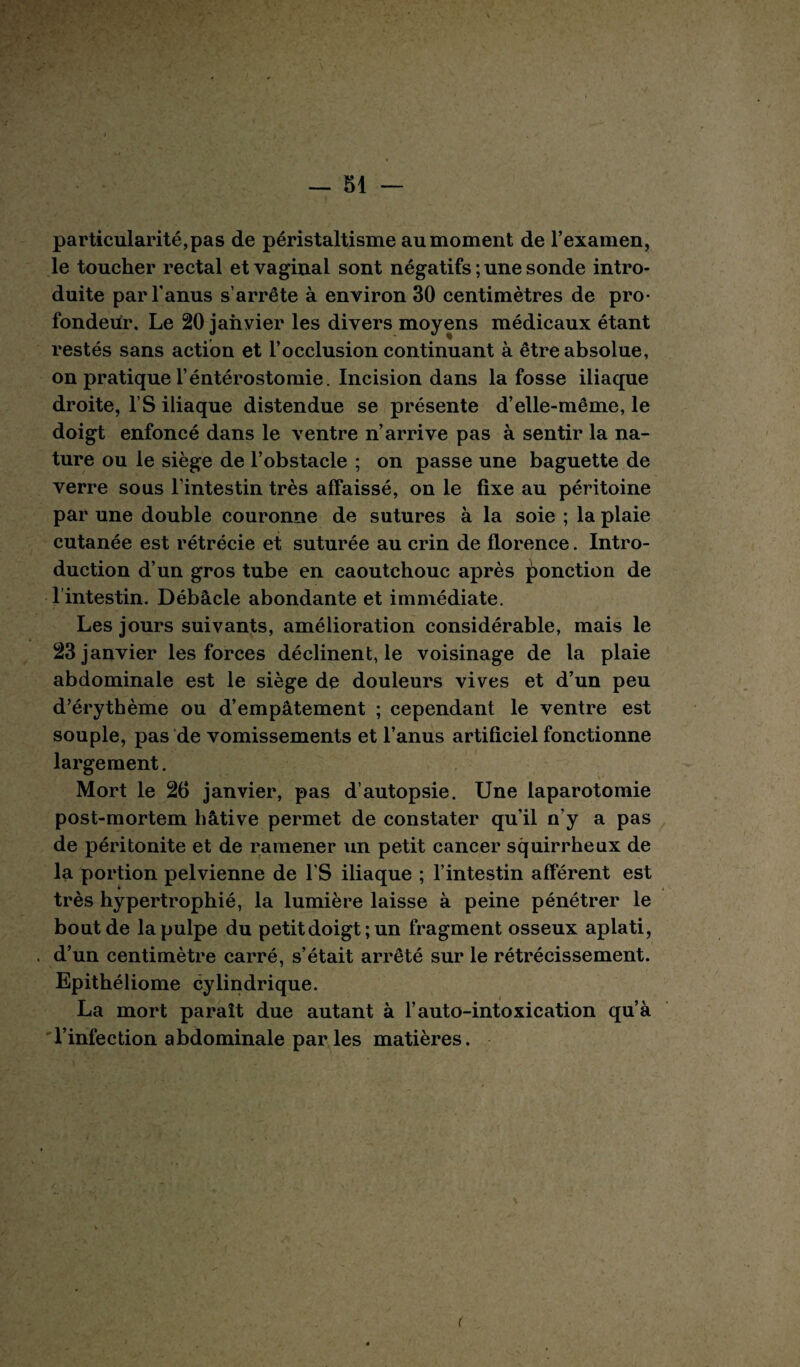 particularité,pas de péristaltisme au moment de l’examen, le toucher rectal et vaginal sont négatifs ; une sonde intro¬ duite par l'anus s’arrête à environ 30 centimètres de pro¬ fondeur. Le 20 janvier les divers moyens médicaux étant restés sans action et l’occlusion continuant à être absolue, on pratique l’éntérostomie. Incision dans la fosse iliaque droite, l’S iliaque distendue se présente d’elle-même, le doigt enfoncé dans le ventre n’arrive pas à sentir la na¬ ture ou le siège de l’obstacle ; on passe une baguette de verre sous l’intestin très affaissé, on le fixe au péritoine par une double couronne de sutures à la soie ; la plaie cutanée est rétrécie et suturée au crin de florence. Intro¬ duction d’un gros tube en caoutchouc après ponction de l’intestin. Débâcle abondante et immédiate. Les jours suivants, amélioration considérable, mais le 23 janvier les forces déclinent, le voisinage de la plaie abdominale est le siège de douleurs vives et d’un peu d’érythème ou d’empâtement ; cependant le ventre est souple, pas de vomissements et l’anus artificiel fonctionne largement. Mort le 26 janvier, pas d’autopsie. Une laparotomie post-mortem hâtive permet de constater qu'il n’y a pas de péritonite et de ramener un petit cancer squirrheux de la portion pelvienne de l'S iliaque ; l’intestin afférent est très hypertrophié, la lumière laisse à peine pénétrer le bout de la pulpe du petitdoigt;un fragment osseux aplati, d’un centimètre carré, s’était arrêté sur le rétrécissement. Epithéliome cylindrique. La mort paraît due autant à l’auto-intoxication qu’à l’infection abdominale par les matières. (