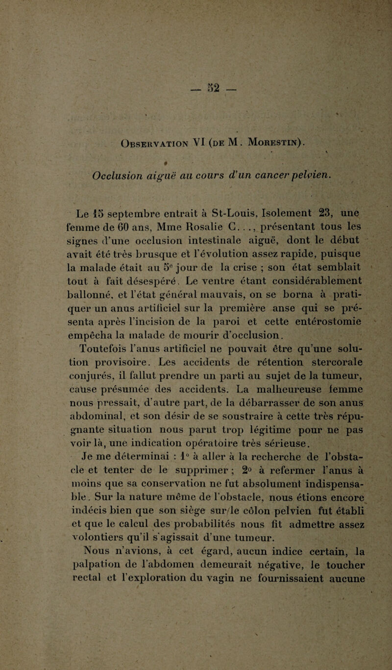 Observation VI (de M. Morestin). • \ # Occlusion aiguë au cours d’un cancer pelvien. Le 15 septembre entrait à St-Louis, Isolement 23, une femme de 60 ans, Mme Rosalie G. . présentant tous les signes d’une occlusion intestinale aiguë, dont le début avait été très brusque et l’évolution assez rapide, puisque la malade était au 5° jour de la crise ; son état semblait tout à fait désespéré. Le ventre étant considérablement ballonné, et l’état général mauvais, on se borna à prati¬ quer un anus artiliciel sur la première anse qui se pré¬ senta après l’incision de la paroi et cette entérostomie empêcha la malade de mourir d’occlusion. Toutefois l’anus artificiel ne pouvait être qu’une solu¬ tion provisoire. Les accidents de rétention stercorale conjurés, il fallut prendre un parti au sujet de la tumeur, cause présumée des accidents. La malheureuse femme nous pressait, d’autre part, de la débarrasser de son anus abdominal, et son désir de se soustraire à cette très répu¬ gnante situation nous parut trop légitime pour ne pas voir là, une indication opératoire très sérieuse. Je me déterminai : 1° à aller à la recherche de l’obsta¬ cle et tenter de le supprimer ; 2° à refermer l’anus à moins que sa conservation ne fut absolument indispensa¬ ble . Sur la nature même de l’obstacle, nous étions encore indécis bien que son siège sur/le côlon pelvien fut établi et que le calcul des probabilités nous fit admettre assez volontiers qu’il s'agissait d’une tumeur. Nous n’avions, à cet égard, aucun indice certain, la palpation de l’abdomen demeurait négative, le toucher rectal et l’exploration du vagin ne fournissaient aucune s