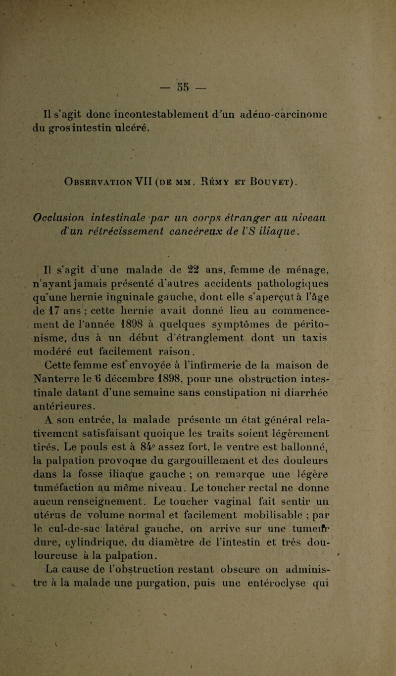 -SS¬ II s’agit donc incontestablement d’un adéno carcinome du gros intestin ulcéré. Observation VII (de mm. Rémy et Bouvet). Occlusion intestinale par un corps étranger au nweau d'un rétrécissement cancéreux de VS iliaque. Il s’agit d’une malade de 22 ans, femme de ménage, n’ayant jamais présenté d'autres accidents pathologiques qu’une hernie inguinale gauche, dont elle s’aperçut à l’âge de 17 ans ; cette hernie avait donné lieu au commence¬ ment de l’année 1898 à quelques symptômes de périto¬ nisme, dus à un début d’étranglement dont un taxis modéré eut facilement raison. Cette femme est envoyée à l’infirmerie de la maison de Nanterre le t) décembre 1898, pour une obstruction intes¬ tinale datant d’une semaine sans constipation ni diarrhée antérieures. A son entrée, la malade présente un état général rela¬ tivement satisfaisant quoique les traits soient légèrement tirés. Le pouls est à 84° assez fort, le ventre est ballonné, la palpation provoque du gargouillement et des douleurs dans la fosse iliaqhe gauche ; on remarque une légère tuméfaction au même niveau. Le toucher rectal ne donne aucun renseignement. Le toucher vaginal fait sentir un utérus de volume normal et facilement mobilisable ; par le cul-de-sac latéral gauche, on arrive sur une tumeifr dure, cylindrique, du diamètre de l’intestin et très dou¬ loureuse à la palpation. La cause de l’obstruction restant obscure on adminis¬ tre à la malade une purgation, puis une entéroclyse qui