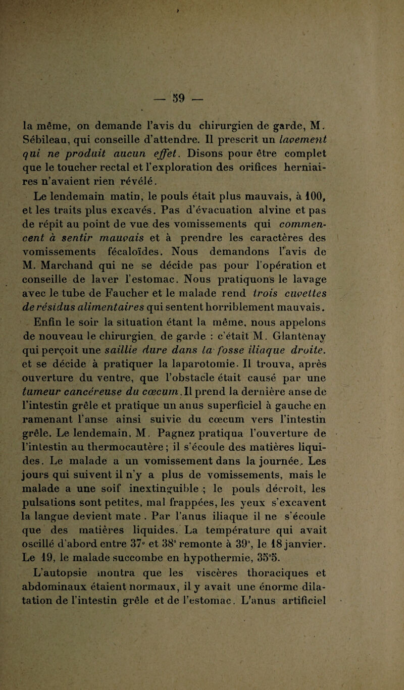 la même, on demande l’avis du chirurgien de garde, M. Sébileau, qui conseille d’attendre. 11 prescrit un lavement qui ne produit aucun effet. Disons pour être complet que le toucher rectal et l’exploration des orifices herniai¬ res n’avaient rien révélé. Le lendemain matin, le pouls était plus mauvais, à 100, et les traits plus excavés. Pas d’évacuation alvine et pas de répit au point de vue des vomissements qui commen¬ cent à sentir mauvais et à prendre les caractères des vomissements fécaloïdes. Nous demandons l’avis de M. Marchand qui ne se décide pas pour l’opération et conseille de laver l’estomac. Nous pratiquons le lavage avec le tube de Faucher et le malade rend trois cuvettes de résidus alimentaires qui sentent horriblement mauvais. Enfin le soir la situation étant la même, nous appelons de nouveau le chirurgien de garde : c’était M. Glantenay qui perçoit une saillie dure dans la fosse iliaque droite. et se décide à pratiquer la laparotomie. Il trouva, après ouverture du ventre, que l’obstacle était causé par une tumeur cancéreuse du cæcum.Il prend la dernière anse de l’intestin grêle et pratique un anus superficiel à gauche en ramenant l’anse ainsi suivie du cæcum vers l’intestin grêle. Le lendemain, M. Pagnez pratiqua l’ouverture de Tinlestin au thermocautère ; il s’écoule des matières liqui¬ des. Le malade a un vomissement dans la journée,. Les jours qui suivent il n’y a plus de vomissements, mais le malade a une soif inextinguible ; le pouls décroit, les pulsations sont petites, mal frappées, les yeux s’excavent la langue devient mate . Par l’anus iliaque il ne s'écoule que des matières liquides. La température qui avait oscillé d’abord entre 37u et 38° remonte à 39°, le 18 janvier. Le 19, le malade succombe en hypothermie, 35°5. L’autopsie montra que les viscères thoraciques et abdominaux étaient normaux, il y avait une énorme dila¬ tation de l’intestin grêle et de l’estomac. L’anus artificiel