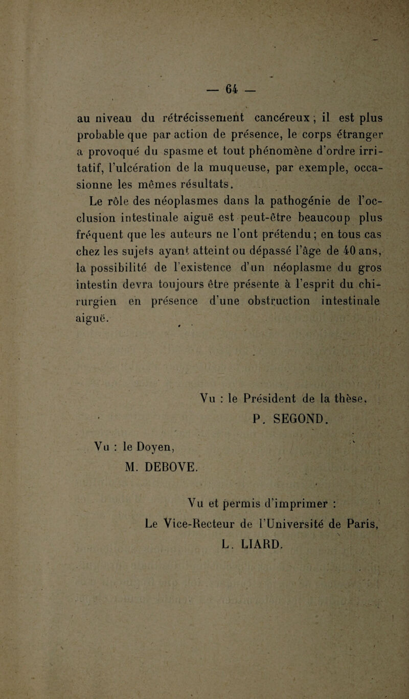 au niveau du rétrécissement cancéreux ; il est plus probable que par action de présence, le corps étranger a provoqué du spasme et tout phénomène d'ordre irri¬ tatif, l’ulcération de la muqueuse, par exemple, occa¬ sionne les mêmes résultats. Le rôle des néoplasmes dans la pathogénie de l’oc¬ clusion intestinale aiguë est peut-être beaucoup plus fréquent que les auteurs ne l’ont prétendu ; en tous cas chez les sujets ayant atteint ou dépassé l’âge de 40 ans, la possibilité de l’existence d’un néoplasme du gros intestin devra toujours être présente à l’esprit du chi¬ rurgien en présence d’une obstruction intestinale aiguë. Vu : le Président de la thèse. P. SEGOND. Vu : le Doyen, M. DEBOVE. Vu et permis d’imprimer : Le Vice-Recteur de l’Université de Paris, L. LIARD. \ t