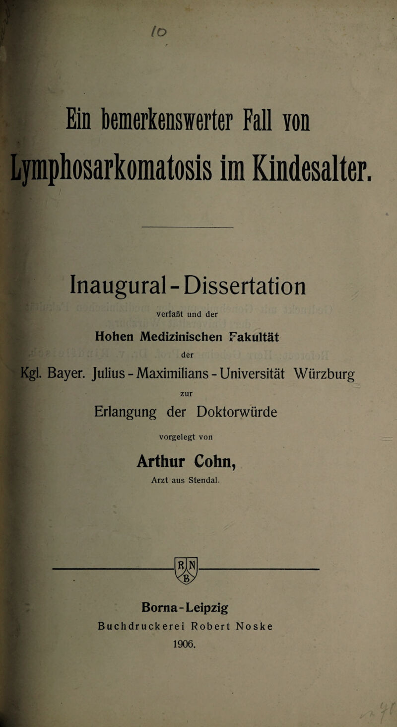 Io r Ein bemerkenswerter Fall von Lymphosarkomatosis im Kindesalter. Inaugural - Dissertation verfaßt und der Hohen Medizinischen Fakultät der Kgl. Bayer. Julius - Maximilians - Universität Würzburg zur Erlangung der Doktorwürde vorgelegt von Arthur Cohn, Arzt aus Stendal. Borna-Leipzig Buchdruckerei Robert Noske 1906. k