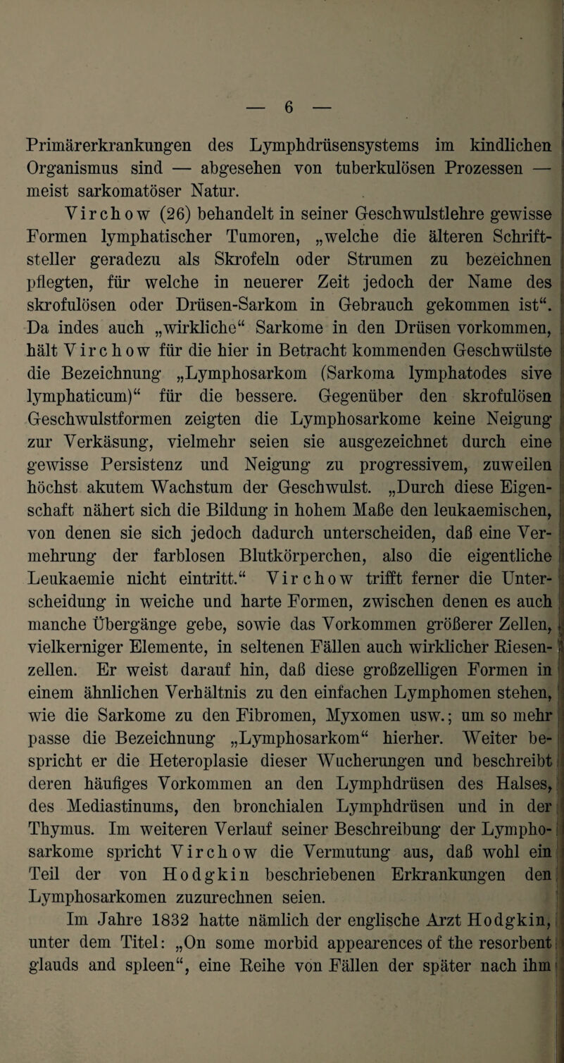 Primärerkrankungen des Lymphdrüsensystems im kindlichen Organismus sind — abgesehen von tuberkulösen Prozessen — meist sarkomatöser Natur. Virchow (26) behandelt in seiner Geschwulstlehre gewisse I Formen lymphatischer Tumoren, „welche die älteren Schrift- j steiler geradezu als Skrofeln oder Strumen zu bezeichnen j pflegten, für welche in neuerer Zeit jedoch der Name des skrofulösen oder Drüsen-Sarkom in Gebrauch gekommen ist“. ’ Da indes auch „wirkliche“ Sarkome in den Drüsen Vorkommen, j hält Virchow für die hier in Betracht kommenden Geschwülste die Bezeichnung „Lymphosarkom (Sarkoma lymphatodes sive lymphaticum)“ für die bessere. Gegenüber den skrofulösen Geschwulstformen zeigten die Lymphosarkome keine Neigung zur Verkäsung, vielmehr seien sie ausgezeichnet durch eine gewisse Persistenz und Neigung zu progressivem, zuweilen höchst akutem Wachstum der Geschwulst. „Durch diese Eigen¬ schaft nähert sich die Bildung in hohem Maße den leukaemischen, I von denen sie sich jedoch dadurch unterscheiden, daß eine Ver¬ mehrung der farblosen Blutkörperchen, also die eigentliche ii Leukaemie nicht eintritt.“ Virchow trifft ferner die Unter-; Scheidung in weiche und harte Formen, zwischen denen es auch manche Übergänge gebe, sowie das Vorkommen größerer Zellen, \ vielkerniger Elemente, in seltenen Fällen auch wirklicher Riesen- j zellen. Er weist darauf hin, daß diese großzelligen Formen in einem ähnlichen Verhältnis zu den einfachen Lymphomen stehen, wie die Sarkome zu den Fibromen, Myxomen usw.; umsomehr passe die Bezeichnung „Lymphosarkom“ hierher. Weiter be-; spricht er die Heteroplasie dieser Wucherungen und beschreibt deren häufiges Vorkommen an den Lymphdrüsen des Halses, - des Mediastinums, den bronchialen Lymphdrüsen und in der ' Thymus. Im weiteren Verlauf seiner Beschreibung der Lympho- i sarkome spricht Virchow die Vermutung aus, daß wohl ein Teil der von Hodgkin beschriebenen Erkrankungen den Lymphosarkomen zuzurechnen seien. Im Jahre 1832 hatte nämlich der englische Arzt Hodgkin, ; unter dem Titel: „On some morbid appearences of the resorbent ■'> glauds and spieen“, eine Reihe von Fällen der später nach ihm