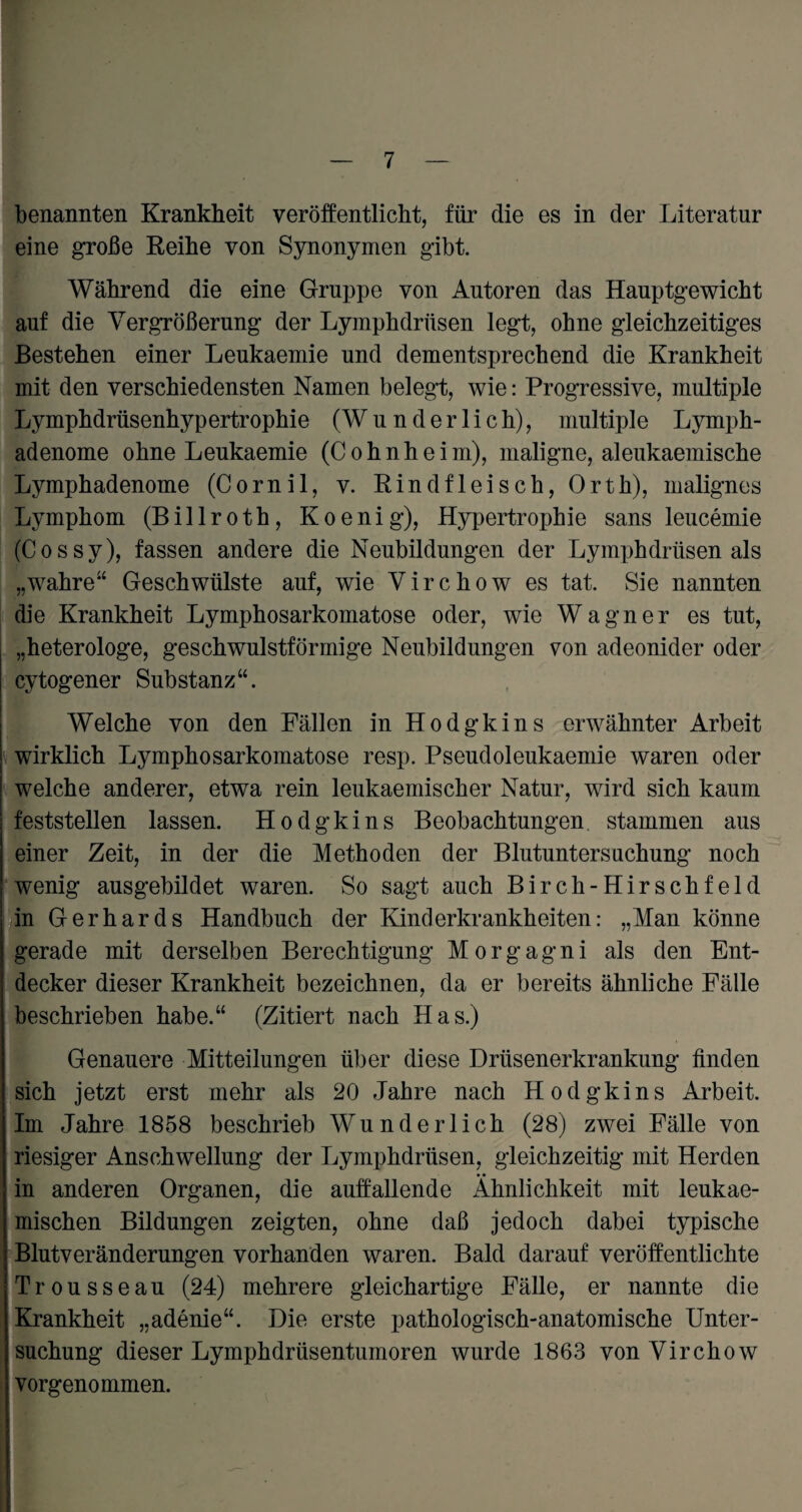 benannten Krankbeit veröffentlicht, für die es in der Literatur eine große Reihe von Synonymen gibt. Während die eine Gruppe von Autoren das Hauptgewicht auf die Vergrößerung der Lymphdrüsen legt, ohne gleichzeitiges Bestehen einer Leukaemie und dementsprechend die Krankheit mit den verschiedensten Namen belegt, wie: Progressive, multiple Lymphdrüsenhypertrophie (Wunderlich), multiple Lymph- adenome ohne Leukaemie (Cohnheim), maligne, aleukaemische Lymphadenome (Cornil, v. Rindfleisch, Orth), malignes Lymphom (B i 11 r o t h, K o e n i g), Hypertrophie sans leucemie (Cossy), fassen andere die Neubildungen der Lymphdrüsen als „wahre“ Geschwülste auf, wie Virchow es tat. Sie nannten die Krankheit Lymphosarkomatose oder, wie Wagner es tut, „heterologe, geschwulstförmige Neubildungen von adeonider oder cytogener Substanz“. Welche von den Fällen in Hodgkins erwähnter Arbeit wirklich Lymphosarkomatose resp. Pseudoleukaemie waren oder welche anderer, etwa rein leukaemischer Natur, wird sich kaum feststellen lassen. Hodgkins Beobachtungen stammen aus einer Zeit, in der die Methoden der Blutuntersuchung noch wenig ausgebildet waren. So sagt auch Birch-Hirschfeld in Gerhards Handbuch der Kinderkrankheiten: „Man könne gerade mit derselben Berechtigung M o r g a g n i als den Ent¬ decker dieser Krankheit bezeichnen, da er bereits ähnliche Fälle beschrieben habe.“ (Zitiert nach Has.) Genauere Mitteilungen über diese Drüsenerkrankung finden sich jetzt erst mehr als 20 Jahre nach Hodgkins Arbeit. Im Jahre 1858 beschrieb Wunderlich (28) zwei Fälle von riesiger Anschwellung der Lymphdrüsen, gleichzeitig mit Herden in anderen Organen, die auffallende Ähnlichkeit mit leukae- mischen Bildungen zeigten, ohne daß jedoch dabei typische Blutveränderungen vorhanden waren. Bald darauf veröffentlichte Trousseau (24) mehrere gleichartige Fälle, er nannte die Krankheit „adenie“. Die erste pathologisch-anatomische Unter¬ suchung dieser Lymphdrüsentumoren wurde 1863 von Virchow vorgenommen.