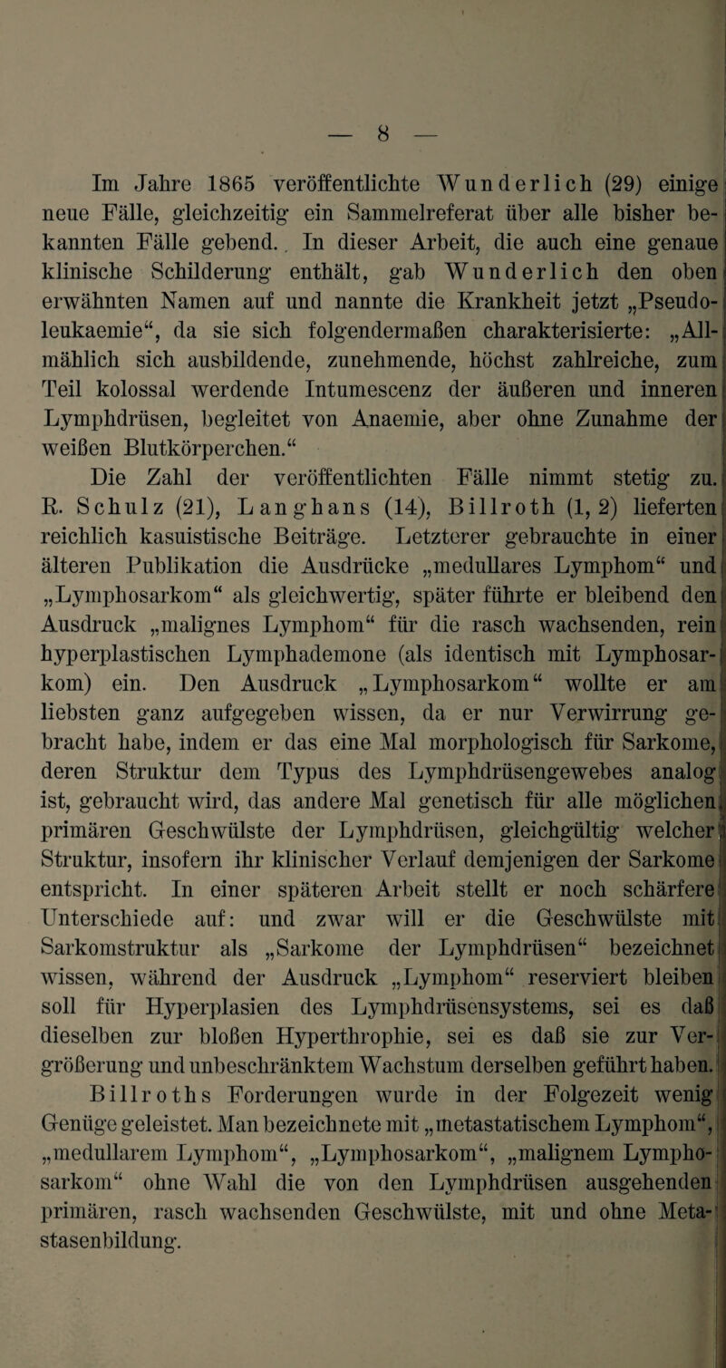 Im Jahre 1865 veröffentlichte Wunderlich (29) einige neue Fälle, gleichzeitig ein Sammelreferat über alle bisher be¬ kannten Fälle gebend.. In dieser Arbeit, die auch eine genaue klinische Schilderung enthält, gab Wunderlich den oben erwähnten Namen auf und nannte die Krankheit jetzt „Pseudo- leukaemie“, da sie sich folgendermaßen charakterisierte: „All¬ mählich sich ausbildende, zunehmende, höchst zahlreiche, zum Teil kolossal werdende Intumescenz der äußeren und inneren Lymphdrüsen, begleitet von Anaemie, aber ohne Zunahme der weißen Blutkörperchen.“ Die Zahl der veröffentlichten Fälle nimmt stetig zu. R. Schulz (21), Langhans (14), Billroth (1,2) lieferten reichlich kasuistische Beiträge. Letzterer gebrauchte in einer älteren Publikation die Ausdrücke „medulläres Lymphom“ und „Lymphosarkom“ als gleichwertig, später führte erbleibend den: Ausdruck „malignes Lymphom“ für die rasch wachsenden, rein hyperplastischen Lymphademone (als identisch mit Lymphosar-j kom) ein. Den Ausdruck „Lymphosarkom“ wollte er ami liebsten ganz aufgegeben wissen, da er nur Verwirrung ge- ■ bracht habe, indem er das eine Mal morphologisch für Sarkome, deren Struktur dem Typus des Lymphdrüsengewebes analog ist, gebraucht wird, das andere Mal genetisch für alle möglichen primären Geschwülste der Lymphdrüsen, gleichgültig welcher Struktur, insofern ihr klinischer Verlauf demjenigen der Sarkome entspricht. In einer späteren Arbeit stellt er noch schärfere Unterschiede auf: und zwar will er die Geschwülste mit Sarkomstruktur als „Sarkome der Lymphdrüsen“ bezeichnet wissen, während der Ausdruck „Lymphom“ reserviert bleiben soll für Hyperplasien des Lymphdrüsensystems, sei es daß dieselben zur bloßen Hyperthrophie, sei es daß sie zur Ver¬ größerung und unbeschränktem Wachstum derselben geführt haben. Billroths Forderungen wurde in der Folgezeit wenig Genüge geleistet. Man bezeichnete mit „metastatischem Lymphom“, „medullärem Lymphom“, „Lymphosarkom“, „malignem Lympho¬ sarkom“ ohne Wahl die von den Lymphdrüsen ausgehenden primären, rasch wachsenden Geschwülste, mit und ohne Meta¬ stasenbildung. i