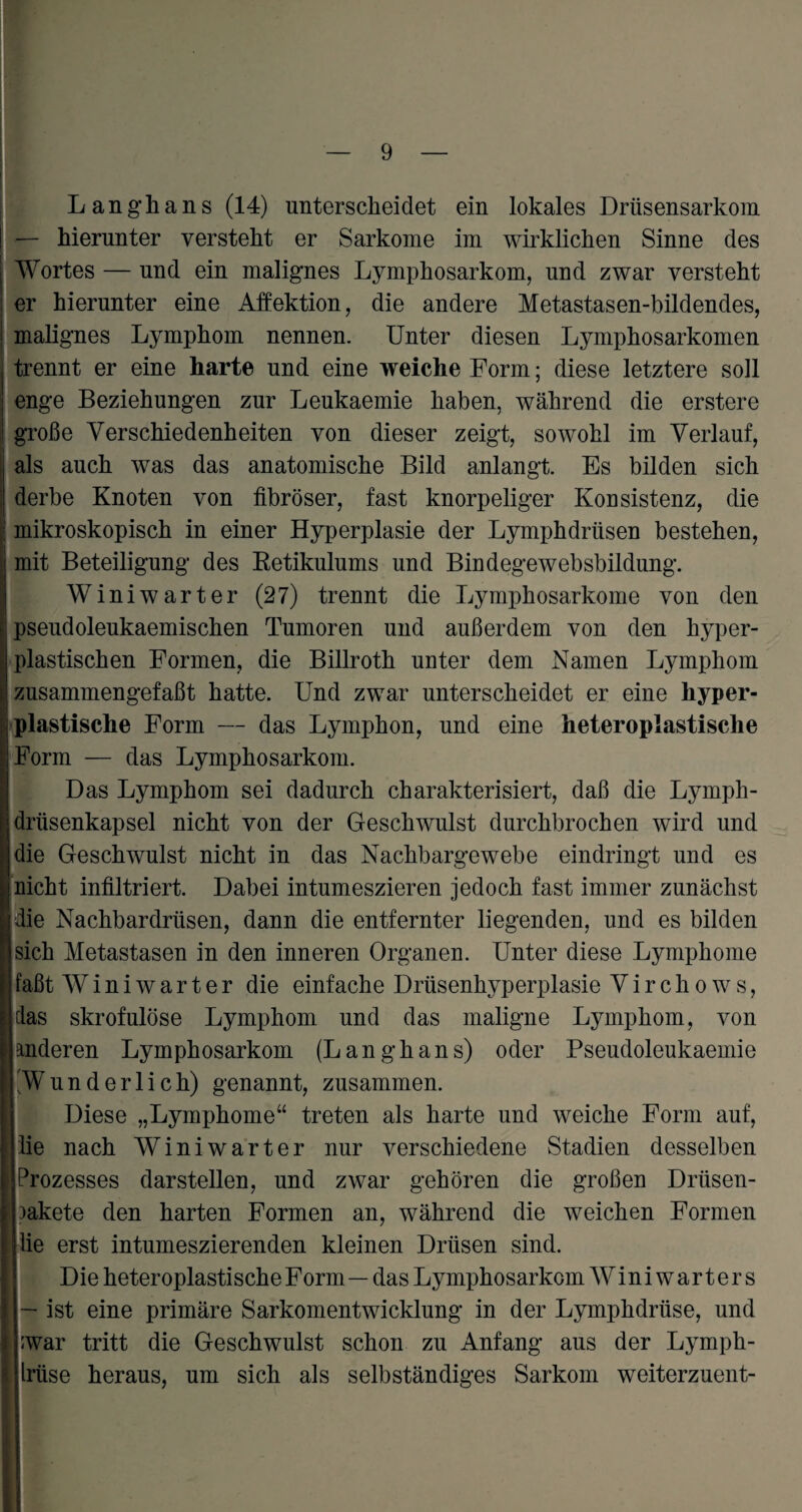 Langhans (14) unterscheidet ein lokales Drüsensarkom — hierunter versteht er Sarkome im wirklichen Sinne des Wortes — und ein malignes Lymphosarkom, und zwar versteht er hierunter eine Affektion, die andere Metastasen-bildendes, malignes Lymphom nennen. Unter diesen Lymphosarkomen trennt er eine harte und eine weiche Form; diese letztere soll enge Beziehungen zur Leukaemie haben, während die erstere große Verschiedenheiten von dieser zeigt, sowohl im Verlauf, als auch was das anatomische Bild anlangt. Es bilden sich derbe Knoten von fibröser, fast knorpeliger Konsistenz, die | mikroskopisch in einer Hyperplasie der Lymphdrüsen bestehen, mit Beteiligung des Retikulums und Bindegewebsbildung. Winiwarter (27) trennt die Lymphosarkome von den pseudoleukaemischen Tumoren und außerdem von den hyper¬ plastischen Formen, die Billroth unter dem Namen Lymphom zusammengefaßt hatte. Und zwar unterscheidet er eine hyper¬ plastische Form — das Lymphon, und eine heteroplastische Form — das Lymphosarkom. Das Lymphom sei dadurch charakterisiert, daß die Lymph- drüsenkapsel nicht von der Geschwulst durchbrochen wird und die Geschwulst nicht in das Nachbargewebe eindringt und es nicht infiltriert. Dabei intumeszieren jedoch fast immer zunächst die Nachbardrüsen, dann die entfernter liegenden, und es bilden sich Metastasen in den inneren Organen. Unter diese Lymphome faßt Winiwarter die einfache Drüsenhyperplasie Virch ows, das skrofulöse Lymphom und das maligne Lymphom, von anderen Lymphosarkom (Langhans) oder Pseudoleukaemie 'Wunderlich) genannt, zusammen. Diese „Lymphome“ treten als harte und weiche Form auf, die nach Winiwarter nur verschiedene Stadien desselben Prozesses darstellen, und zwar gehören die großen Drüsen- aakete den harten Formen an, während die weichen Formen lie erst intumeszierenden kleinen Drüsen sind. Die heteroplastische Form — das Lymphosarkom Winiwarters — ist eine primäre Sarkomentwicklung in der Lymphdrüse, und ;war tritt die Geschwulst schon zu Anfang aus der Lymph- Iriise heraus, um sich als selbständiges Sarkom weiterzuent-
