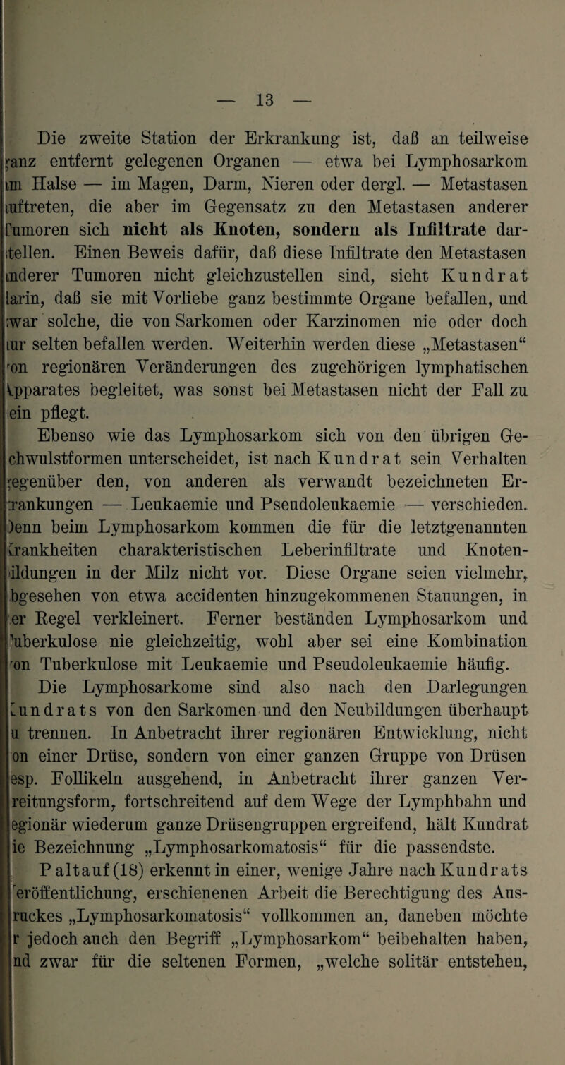 Die zweite Station der Erkrankung ist, daß an teilweise >-anz entfernt gelegenen Organen — etwa bei Lymphosarkom im Halse — im Magen, Darm, Nieren oder dergl. — Metastasen mftreten, die aber im Gegensatz zu den Metastasen anderer rumoren sich nicht als Knoten, sondern als Infiltrate dar- itellen. Einen Beweis dafür, daß diese Infiltrate den Metastasen mderer Tumoren nicht gleichzustellen sind, sieht Kundrat larin, daß sie mit Vorliebe ganz bestimmte Organe befallen, und ;war solche, die von Sarkomen oder Karzinomen nie oder doch mr selten befallen werden. Weiterhin werden diese „Metastasen“ ron regionären Veränderungen des zugehörigen lymphatischen Apparates begleitet, was sonst bei Metastasen nicht der Fall zu ein pflegt. Ebenso wie das Lymphosarkom sich von den übrigen Ge¬ ck wulstformen unterscheidet, ist nach Kundrat sein Verhalten gegenüber den, von anderen als verwandt bezeichneten Er- -.rankungen — Leukaemie und Pseudoleukaemie — verschieden. )enn beim Lymphosarkom kommen die für die letztgenannten Krankheiten charakteristischen Leberinfiltrate und Knoten¬ ildungen in der Milz nicht vor. Diese Organe seien vielmehr, bgesehen von etwa accidenten hinzugekommenen Stauungen, in er Regel verkleinert. Ferner beständen Lymphosarkom und Tuberkulose nie gleichzeitig, wohl aber sei eine Kombination ron Tuberkulose mit Leukaemie und Pseudoleukaemie häufig. Die Lymphosarkome sind also nach den Darlegungen Kundrats von den Sarkomen und den Neubildungen überhaupt u trennen. In Anbetracht ihrer regionären Entwicklung, nicht on einer Drüse, sondern von einer ganzen Gruppe von Drüsen esp. Follikeln ausgehend, in Anbetracht ihrer ganzen Ver- reitungsform, fortschreitend auf dem Wege der Lymphbakn und 8gionär wiederum ganze Drüsengruppen ergreifend, hält Kundrat ie Bezeichnung „Lymphosarkomatosis“ für die passendste. Paltauf (18) erkennt in einer, wenige Jahre nach Kundrats eröffentlichung, erschienenen Arbeit die Berechtigung des Aus¬ ruckes „Lymphosarkomatosis“ vollkommen an, daneben möchte r jedoch auch den Begriff „Lymphosarkom“ beibehalten haben, nd zwar für die seltenen Formen, „welche solitär entstehen,