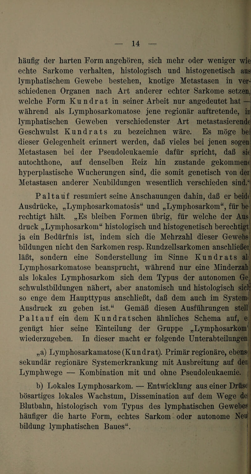 häufig’ der harten Form angehören, sich mehr oder weniger wie echte Sarkome verhalten, histologisch und histogenetisch aus lymphatischem Gewebe bestehen, knotige Metastasen in ver¬ schiedenen Organen nach Art anderer echter Sarkome setzen, welche Form Kundrat in seiner Arbeit nur angedeutet hat— während als Lymphosarkomatose jene regionär auftretende, iu lymphatischen Geweben verschiedenster Art metastasierende Geschwulst Kundrats zu bezeichnen wäre. Es möge bei dieser Gelegenheit erinnert werden, daß vieles hei jenen sogen Metastasen bei der Pseudoleukaemie dafür spricht, daß sie autochthone, auf denselben Keiz hin zustande gekommene hyperplastische Wucherungen sind, die somit genetisch von der Metastasen anderer Neubildungen wesentlich verschieden sind.4 P a 11 a u f resümiert seine Anschauungen dahin, daß er beide Ausdrücke, „Lymphosarkomatosis“ und „Lymphosarkom“, für be rechtigt hält. „Es bleiben Formen übrig, für welche der Aus druck „Lymphosarkom“ histologisch und histogenetisch berechtigt ja ein Bedürfnis ist, indem sich die Mehrzahl dieser Gewebs bildungen nicht den Sarkomen resp. Rundzellsarkomen anschließei läßt, sondern eine Sonderstellung im Sinne Kundrats ah Lymphosarkomatose beansprucht, während nur eine Minderzah als lokales Lymphosarkom sich dem Typus der autonomen Ge, Schwulstbildungen nähert, aber anatomisch und histologisch sich so enge dem Haupttypus anschließt, daß dem auch im System« Ausdruck zu geben ist.44 Gemäß diesen Ausführungen stell Paltauf ein dem Kund rat sehen ähnliches Schema auf, e genügt hier seine Einteilung der Gruppe „Lymphosarkom1 wiederzugeben. In dieser macht er folgende Unterabteilungen ,,a) Lymphosarkamatose (Kundrat). Primär regionäre, ebenso sekundär regionäre Systemerkrankung mit Ausbreitung auf den Lymphwege — Kombination mit und ohne Pseudoleukaemie. j b) Lokales Lymphosarkom. — Entwicklung aus einer Drüse bösartiges lokales Wachstum, Dissemination auf dem Wege de; Blutbahn, histologisch vom Typus des lymphatischen Gewebes häufiger die harte Form, echtes Sarkom oder autonome Neu! bildung lymphatischen Baues44. 1 I .