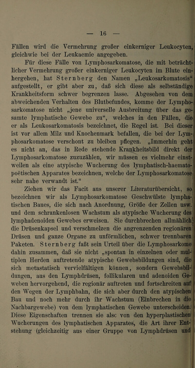 Fällen wird die Vermehrung großer einkerniger Leukocyten, gleichwie hei der Leukaemie angegeben. Für diese Fälle von Lymphosarkomatose, die mit beträcht¬ licher Vermehrung großer einkerniger Leukocyten im Blute ein¬ hergehen, hat Sternberg den Namen „Leukosarkomatosis“ aufgestellt, er gibt aber zu, daß sich diese als selbständige Krankheitsform schwer begrenzen lasse. Abgesehen von dem abweichenden Verhalten des Blutbefundes, komme der Lympho-: sarkomatose nicht „jene universelle Ausbreitung über das ge- samte lymphatische Gewebe zu“, welches in den Fällen, die; er als Leukosarkomatosis bezeichnet, die Regel ist. Bei dieser ist vor allem Milz und Knochenmark befallen, die bei der Lym-, phosarkomatose verschont zu bleiben pflegen. „Immerhin geht es nicht an, das in Rede stehende Krankheitsbild direkt der Lymphosarkomatose zuzuzählen, wir müssen es vielmehr einst¬ weilen als eine atypische Wucherung des lymphatisch-haemato- poetischen Apparates bezeichnen, welche der Lymphosarkomatose sehr nahe verwandt ist.“ Ziehen wir das Facit aus unserer Liter aturüb er sicht, so bezeichnen wir als Lymphosarkomatose Geschwülste lympha¬ tischen Baues, die sich nach Anordnung, Größe der Zellen usw. und dem schrankenlosen Wachstum als atypische Wucherung des lymphadenoiden Gewebes erweisen. Sie durchbrechen allmählich1; die Drüsenkapsel und verschmelzen die angrenzenden regionären Drüsen und ganze Organe zu unförmlichen, schwer trennbaren Paketen. Sternberg faßt sein Urteil über die Lymphosarkome dahin zusammen, daß sie nicht „spontan in einzelnen oder mul¬ tiplen Herden auftretende atypische Gewebsbildungen sind, die sich metastatisch vervielfältigen können, sondern Gewebsbil¬ dungen, aus den Lymphdrüsen, follikulären und adenoiden Ge¬ weben hervorgehend, die regionär auftreten und fortschreiten auf den Wegen der Lymphbahn, die sich aber durch den atypischen Bau und noch mehr durch ihr Wachstum (Einbrechen in die Nachbargewebe) von dem lymphatischen Gewebe unterscheiden. Diese Eigenschaften trennen sie alsc von den hyperplastischen Wucherungen des lymphatischen Apparates, die Art ihrer Ent¬ stehung (gleichzeitig aus einer Gruppe von Lymphdrüsen und ' j i