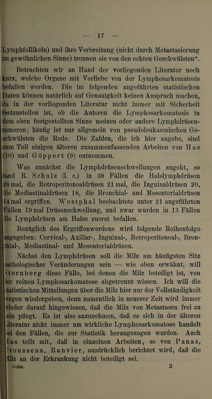Lymphfollikeln) und ihre Verbreitung- (nicht durch Metastasierung im gewöhnlichen Sinne) trennen sie von den echten Geschwülsten“. Betrachten wir an Hand der vorliegenden Literatur noch kurz, welche Organe mit Vorliebe von der Lymphosarkomatosis befallen werden. Die im folgenden angeführten statistischen Daten können natürlich auf Genauigkeit keinen Anspruch machen, da in der vorliegenden Literatur nicht immer mit Sicherheit festzustellen ist, ob die Autoren die Lymphosarkomatosis in dem oben festgestellten Sinne meinen oder andere Lymphdrüsen- tumoren; häufig ist nur allgemein von pseudoleukaemischen Ge¬ schwülsten die Rede. Die Zahlen, die ich hier angebe, sind zum Teil einigen älteren zusammenfassenden Arbeiten von H a s (10) und Göppert (9) entnommen. Was zunächst die Lymphdrüsenschwellungen angeht, so fand R. Schulz (1. c.) in 38 Fällen die Halslymphdrtisen 28 mal, die Retroperitonealdrüsen 21 mal, die Inguinaldrüsen 20, die Mediastinaldrüsen 18, die Bronchial- und Mesenterialdrüsen 14mal ergriffen. Westphal beobachtete unter 21 angeführten Fällen 19 mal Drüsenschwellung, und zwar wurden in 13 Fällen ; iie Lymphdrüsen am Halse zuerst befallen. Bezüglich des Ergriffenwerdens wird folgende Reihenfolge mgegeben: Cervical-, Axillar-, Inguinal-, Retroperitoneal-, Bron¬ chial-, Mediastinal- und Mesenterialdrüsen. Nächst den Lymphdrüsen soll die Milz am häufigsten Sitz >athologischer Veränderungen sein — wie oben erwähnt, will | Hemberg diese Fälle, bei denen die Milz beteiligt ist, von ler reinen Lymphosarkomatose abgetrennt wissen. Ich will die tatistischen Mitteilungen über die Milz hier nur der Vollständigkeit vegen wiedergeben, denn namentlich in neuerer Zeit wird immer nieder darauf hingewiesen, daß die Milz von Metastasen frei zu ein pflegt. Es ist also anzunehmen, daß es sich in der älteren iteratur nicht immer um wirkliche Lymphosarkomatose handelt l ei den Fällen, die zur Statistik herangezogen wurden. Auch las teilt mit, daß in einzelnen Arbeiten, so von Panas, housseau, Ranvier, ausdrücklich berichtet wird, daß die lilz an der Erkrankung nicht beteiligt sei. Cohn. 2