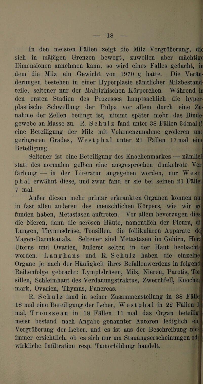 In den meisten Fällen zeigt die Milz Vergrößerung, die sich in mäßigen Grenzen bewegt, zuweilen aber mächtige Dimensionen annehmen kann, so wird eines Falles gedacht, in dem die Milz ein Gewicht von 1970 g hatte. Die Verän¬ derungen bestehen in einer Hyperplasie sämtlicher Milzbestand¬ teile, seltener nur der Malpighischen Körperchen. Während in den ersten Stadien des Prozesses hauptsächlich die hyper¬ plastische Schwellung der Pulpa vor allem durch eine Zu¬ nahme der Zellen bedingt ist, nimmt später mehr das Binde gewebe an Masse zu. R. Schulz fand unter 38 Fällen 34mal(! eine Beteiligung der Milz mit Volumenzunahme größeren um geringeren Grades, Westphal unter 21 Fällen 17mal eim Beteiligung. Seltener ist eine Beteiligung des Knochenmarkes — nämlicl statt des normalen gelben eine ausgesprochen dunkelrote Ver färbung — in der Literatur angegeben worden, nur West phal erwähnt diese, und zwar fand er sie bei seinen 21 Fälle 7 mal. Außer diesen mehr primär erkrankten Organen können nu in fast allen anderen des menschlichen Körpers, wie wir gc fanden haben, Metastasen auf treten. Vor allem bevorzugen dies die Nieren, dann die serösen Häute, namentlich der Pleura, di Lungen, Thymusdrüse, Tonsillen, die follikulären Apparate d Magen-Darmkanals. Seltener sind Metastasen im Gehirn, Her; Uterus und Ovarien, äußerst selten in der Haut beobachte worden. Langhans und R. Schulz haben die einzelne Organe je nach der Häufigkeit ihres Befallenwerdens in folgend Reihenfolge gebracht: Lymphdrüsen, Milz, Nieren, Parotis, Toi sillen, Schleimhaut des Verdauungstraktus, Zwerchfell, Knoche mark, Ovarien, Thymus, Pancreas. R. Schulz fand in seiner Zusammenstellung in 38 Fälle 18 mal eine Beteiligung der Leber, Westphal in 22 Fällen 1 mal, Trousseau in 18 Fällen 11 mal das Organ beteilig meist bestand nach Angabe genannter Autoren lediglich eii Vergrößerung der Leber, und es ist aus der Beschreibung nie immer ersichtlich, ob es sich nur um Stauungserscheinungen od wirkliche Infiltration resp. Tumorbildung handelt.