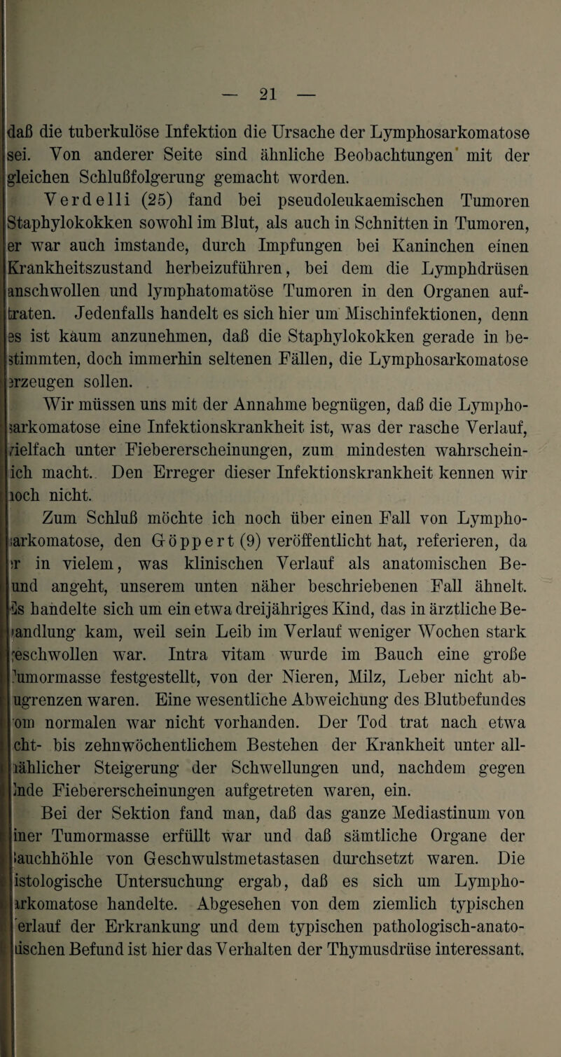 * daß die tuberkulöse Infektion die Ursache der Lymphosarkomatose sei. Von anderer Seite sind ähnliche Beobachtungen mit der gleichen Schlußfolgerung gemacht worden. Verdelli (25) fand bei pseudoleukaemischen Tumoren Staphylokokken sowohl im Blut, als auch in Schnitten in Tumoren, er war auch imstande, durch Impfungen bei Kaninchen einen Krankheitszustand herbeizuführen, bei dem die Lymphdrüsen anschwollen und lymphatomatöse Tumoren in den Organen auf¬ braten. Jedenfalls handelt es sich hier um Mischinfektionen, denn bs ist kaum anzunehmen, daß die Staphylokokken gerade in be¬ stimmten, doch immerhin seltenen Fällen, die Lymphosarkomatose 3rzeugen sollen. Wir müssen uns mit der Annahme begnügen, daß die Lympho¬ sarkomatose eine Infektionskrankheit ist, was der rasche Verlauf, vielfach unter Fiebererscheinungen, zum mindesten wahrschein¬ lich macht. Den Erreger dieser Infektionskrankheit kennen wir loch nicht. Zum Schluß möchte ich noch über einen Fall von Lympho- narkomatose, den G-öppert (9) veröffentlicht hat, referieren, da \)Y in vielem, was klinischen Verlauf als anatomischen Be- und angeht, unserem unten näher beschriebenen Fall ähnelt. Ds handelte sich um ein etwa dreijähriges Kind, das in ärztliche Be¬ handlung kam, weil sein Leib im Verlauf weniger Wochen stark geschwollen war. Intra vitam wurde im Bauch eine große humormasse festgestellt, von der Nieren, Milz, Leber nicht ab- ugrenzen waren. Eine wesentliche Abweichung des Blutbefundes om normalen war nicht vorhanden. Der Tod trat nach etwa cht- bis zehnwöchentlichem Bestehen der Krankheit unter all- lählicher Steigerung der Schwellungen und, nachdem gegen |]nde Fiebererscheinungen aufgetreten waren, ein. Bei der Sektion fand man, daß das ganze Mediastinum von jiner Tumormasse erfüllt war und daß sämtliche Organe der »auchhöhle von Geschwulstmetastasen durchsetzt waren. Die jistologische Untersuchung ergab, daß es sich um Lympho- irkomatose handelte. Abgesehen von dem ziemlich typischen [erlauf der Erkrankung und dem typischen pathologisch-anato- jiischen Befund ist hier das Verhalten der Thymusdrüse interessant.