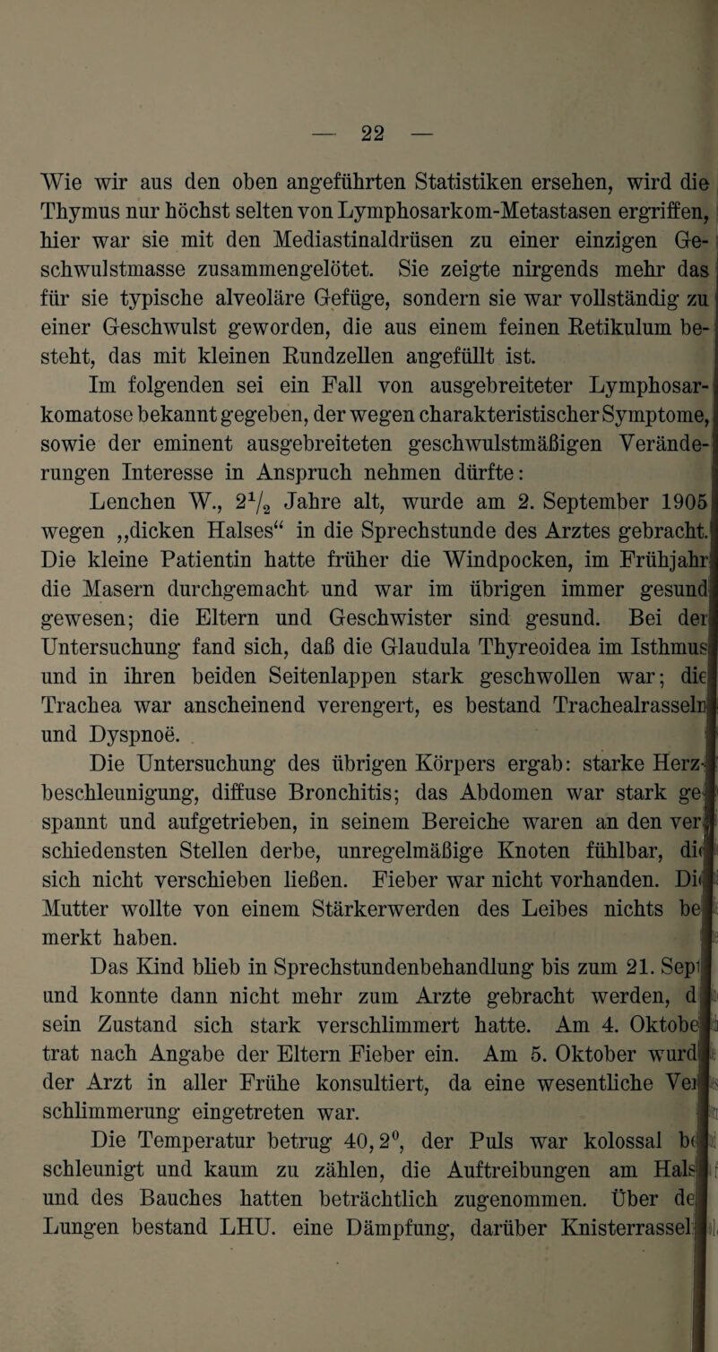Wie wir ans den oben angeführten Statistiken ersehen, wird die Thymus nur höchst selten von Lymphosarkom-Metastasen ergriffen, hier war sie mit den Mediastinaldrüsen zu einer einzigen Ge¬ schwulstmasse zusammengelötet. Sie zeigte nirgends mehr das für sie typische alveoläre Gefüge, sondern sie war vollständig zu einer Geschwulst geworden, die aus einem feinen Retikulum be¬ steht, das mit kleinen Rundzellen angefüllt ist. Im folgenden sei ein Pall von ausgebreiteter Lymphosar- komatose bekannt gegeben, der wegen charakteristischer Symptome, i sowie der eminent ausgebreiteten geschwulstmäßigen Verände-j rungen Interesse in Anspruch nehmen dürfte: Lenchen W., 2x/2 Jahre alt, wurde am 2. September 1905 wegen „dicken Halses“ in die Sprechstunde des Arztes gebracht. Die kleine Patientin hatte früher die Windpocken, im Frühjahr! die Masern durchgemacht und war im übrigen immer gesund gewesen; die Eltern und Geschwister sind gesund. Bei der! Untersuchung fand sich, daß die Glaudula Thyreoidea im Isthmus und in ihren beiden Seitenlappen stark geschwollen war; die; Trachea war anscheinend verengert, es bestand Trachealrasselu und Dyspnoe. Die Untersuchung des übrigen Körpers ergab: starke Herz¬ beschleunigung, diffuse Bronchitis; das Abdomen war stark ge; spannt und aufgetrieben, in seinem Bereiche waren an den ver| schiedensten Stellen derbe, unregelmäßige Knoten fühlbar, diJ sich nicht verschieben ließen. Fieber war nicht vorhanden. Di» Mutter wollte von einem Stärkerwerden des Leibes nichts bei merkt haben. Das Kind blieb in Sprechstundenbehandlung bis zum 21. Sepil und konnte dann nicht mehr zum Arzte gebracht werden, d sein Zustand sich stark verschlimmert hatte. Am 4. Oktober trat nach Angabe der Eltern Fieber ein. Am 5. Oktober wurdil der Arzt in aller Frühe konsultiert, da eine wesentliche Veil schlimmerung eingetreten war. 1 Die Temperatur betrug 40,2°, der Puls war kolossal b( j schleunigt und kaum zu zählen, die Auftreibungen am Hals j und des Bauches hatten beträchtlich zugenommen. Über de,! Lungen bestand LHU. eine Dämpfung, darüber Knisterrassel:»],