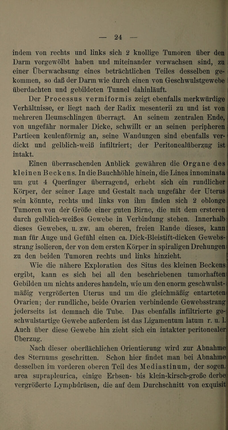indem von rechts und links sich 2 knollige Tumoren über den Darm vorgewölbt haben und miteinander verwachsen sind, zu einer Überwachsung eines beträchtlichen Teiles desselben ge¬ kommen, so daß der Darm wie durch einen von Geschwulstgewebe überdachten und gebildeten Tunnel dahinläuft. Der Processus vermiformis zeigt ebenfalls merkwürdige Verhältnisse, er liegt nach der Radix mesenterii zu und ist von mehreren Ileumschlingen überragt. An seinem zentralen Ende, von ungefähr normaler Dicke, schwillt er an seinen peripheren Partieen keulenförmig an, seine Wandungen sind ebenfalls ver¬ dickt und gelblich-weiß infiltriert; der Peritonealüberzug ist intakt. Einen überraschenden Anblick gewähren die Organe des kleinen Beckens. In die Bauchhöhle hinein, die Linea innominata um gut 4 Querfinger überragend, erhebt sich ein rundlicher Körper, der seiner Lage und Gestalt nach ungefähr der Uterus sein könnte, rechts und links von ihm finden sich 2 oblonge Tumoren von der Größe einer guten Birne, die mit dem ersteren durch gelblich-weißes Gewebe in Verbindung stehen. Innerhalb dieses Gewebes, u. zw. am oberen, freien Rande dieses, kann man für Auge und Gefühl einen ca. Dick-Bleistift-dicken Gewebs-. sträng isolieren, der von dem ersten Körper in spiraligen Drehungen zu den beiden Tumoren rechts und links hinzieht. i Wie die nähere Exploration des Situs des kleinen Beckens ergibt, kann es sich bei all den beschriebenen tumorhaften Gebilden um nichts anderes handeln, wie um den enorm geschwulst- mäßig vergrößerten Uterus und um die gleichmäßig entarteten; Ovarien; der rundliche, beide Ovarien verbindende Gewebsstrang; jederseits ist demnach die Tube. Das ebenfalls infiltrierte ge¬ schwulstartige Gewebe außerdem ist das Ligamentum latum r. u. 1.! Auch über diese Gewebe hin zieht sich ein intakter peritonealer! Überzug. Nach dieser oberflächlichen Orientierung wird zur Abnahme des Sternums geschritten. Schon hier findet man bei Abnahme , desselben im vorderen oberen Teil des Mediastinum, der sogen, area suprapleurica, einige Erbsen- bis klein-kirsch-große derbe vergrößerte Lymphdriisen, die auf dem Durchschnitt von exquisit