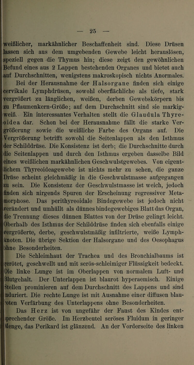 weißlicher, markähnlicher Beschaffenheit sind. Diese Drüsen lassen sich aus dem umgehenden Gewebe leicht herauslösen, speziell gegen die Thymus hin; diese zeigt den gewöhnlichen Befund eines aus 2 Lappen bestehenden Organes und bietet auch auf Durchschnitten, wenigstens makroskopisch nichts Anormales. Bei der Herausnahme der Halsorgane finden sich einige cervikale Lymphdrüsen, sowohl oberflächliche als tiefe, stark vergrößert zu länglichen, weißen, derben Gewebskörpern bis zu Pflaumenkern-Größe; auf dem Durchschnitt sind sie markig¬ weiß. Ein interessantes Verhalten stellt die Gl au dula Thyre¬ oidea dar. Schon bei der Herausnahme fällt die starke Ver¬ größerung sowie die weißliche Farbe des Organs auf. Die Vergrößerung betrifft sowohl die Seitenlappen als den Isthmus der Schilddrüse. Die Konsistenz ist derb; die Durchschnitte durch die Seitenlappen und durch den Isthmus ergeben dasselbe Bild eines weißlichen markähnlichen Geschwulstgewebes. Von eigent¬ lichem Thyreoideagewebe ist nichts mehr zu sehen, die ganze Drüse scheint gleichmäßig in die Geschwulstmasse aufgegangen zu sein. Die Konsistenz der Geschwulstmasse ist weich, jedoch finden sich nirgends Spuren der Erscheinung regressiver Meta¬ morphose. Das perithyreoidale Bindegewebe ist jedoch nicht verändert und umhüllt als dünnes bindegewebiges Blatt das Organ, die Trennung dieses dünnen Blattes von der Drüse gelingt leicht. ! Oberhalb des Isthmus der Schilddrüse finden sich ebenfalls einige vergrößerte, derbe, geschwulstmäßig infiltrierte, weiße Lyrnph- ; knoten. Die übrige Sektion der Halsorgane und des Oesophagus bhne Besonderheiten. Die Schleimhaut der Trachea und des Bronchialbaums ist | gerötet, geschwellt und mit serös-schleimiger Flüssigkeit bedeckt. Die linke Lunge ist im Oberlappen von normalem Luft- und Blutgehalt. Der Unterlappen ist blaurot hyperaemisch. Einige ptellen prominieren auf dem Durchschnitt des Lappens und sind i nduriert. Die rechte Lunge ist mit Ausnahme einer diffusen blau¬ roten Verfärbung des Unterlappens ohne Besonderheiten. Das Herz ist von ungefähr der Faust des Kindes ent¬ sprechender Größe. Im Herzbeutel seröses Fluidum in geringer menge, das Perikard ist glänzend. An der Vorderseite des linken