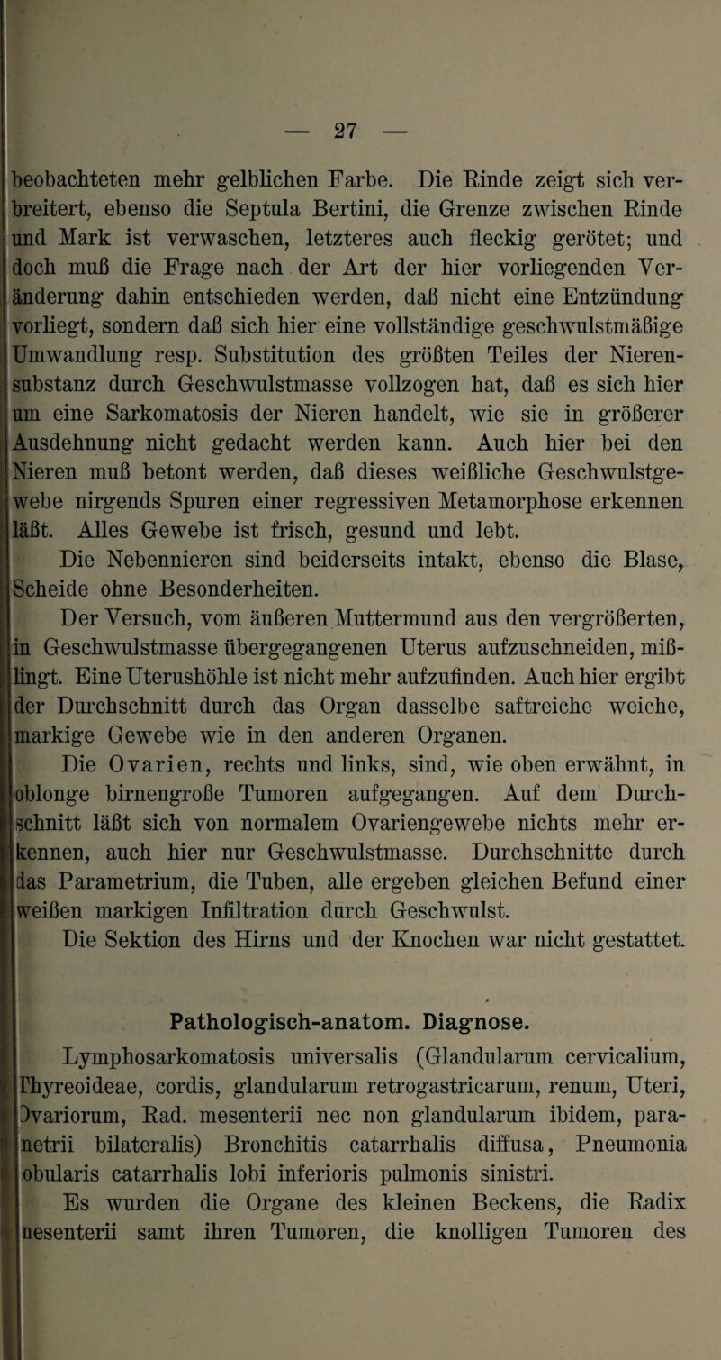 beobachteten mehr gelblichen Farbe. Die Rinde zeigt sich ver¬ breitert, ebenso die Septula Bertini, die Grenze zwischen Rinde ! und Mark ist verwaschen, letzteres auch fleckig gerötet; und doch muß die Frage nach der Art der hier vorliegenden Ver¬ änderung dahin entschieden werden, daß nicht eine Entzündung vorliegt, sondern daß sich hier eine vollständige geschwulstmäßige Umwandlung resp. Substitution des größten Teiles der Nieren¬ substanz durch Geschwulstmasse vollzogen hat, daß es sich hier um eine Sarkomatosis der Nieren handelt, wie sie in größerer Ausdehnung nicht gedacht werden kann. Auch hier bei den Nieren muß betont werden, daß dieses weißliche Geschwulstge¬ webe nirgends Spuren einer regressiven Metamorphose erkennen läßt. Alles Gewebe ist frisch, gesund und lebt. Die Nebennieren sind beiderseits intakt, ebenso die Blase, Scheide ohne Besonderheiten. Der Versuch, vom äußeren Muttermund aus den vergrößerten, in Geschwulstmasse übergegangenen Uterus aufzuschneiden, miß¬ lingt. Eine Uterushöhle ist nicht mehr aufzufinden. Auch hier ergibt der Durchschnitt durch das Organ dasselbe saftreiche weiche, markige Gewebe wie in den anderen Organen. Die Ovarien, rechts und links, sind, wie oben erwähnt, in oblonge birnengroße Tumoren aufgegangen. Auf dem Durch¬ schnitt läßt sich von normalem Ovariengewebe nichts mehr er¬ kennen, auch hier nur Geschwulstmasse. Durchschnitte durch das Parametrium, die Tuben, alle ergeben gleichen Befund einer weißen markigen Infiltration durch Geschwulst. Die Sektion des Hirns und der Knochen war nicht gestattet. Pathologiseh-anatom. Diagnose. Lymphosarkomatosis universalis (Glandularum cervicalium, rhyreoideae, cordis, glandularum retrogastricarum, renum, Uteri, Ivariorum, Rad. mesenterii nec non glandularum ibidem, para- netrii bilateralis) Bronchitis catarrhalis diffusa, Pneumonia obularis catarrhalis lobi inferioris pulmonis sinistri. Es wurden die Organe des kleinen Beckens, die Radix nesenterii samt ihren Tumoren, die knolligen Tumoren des