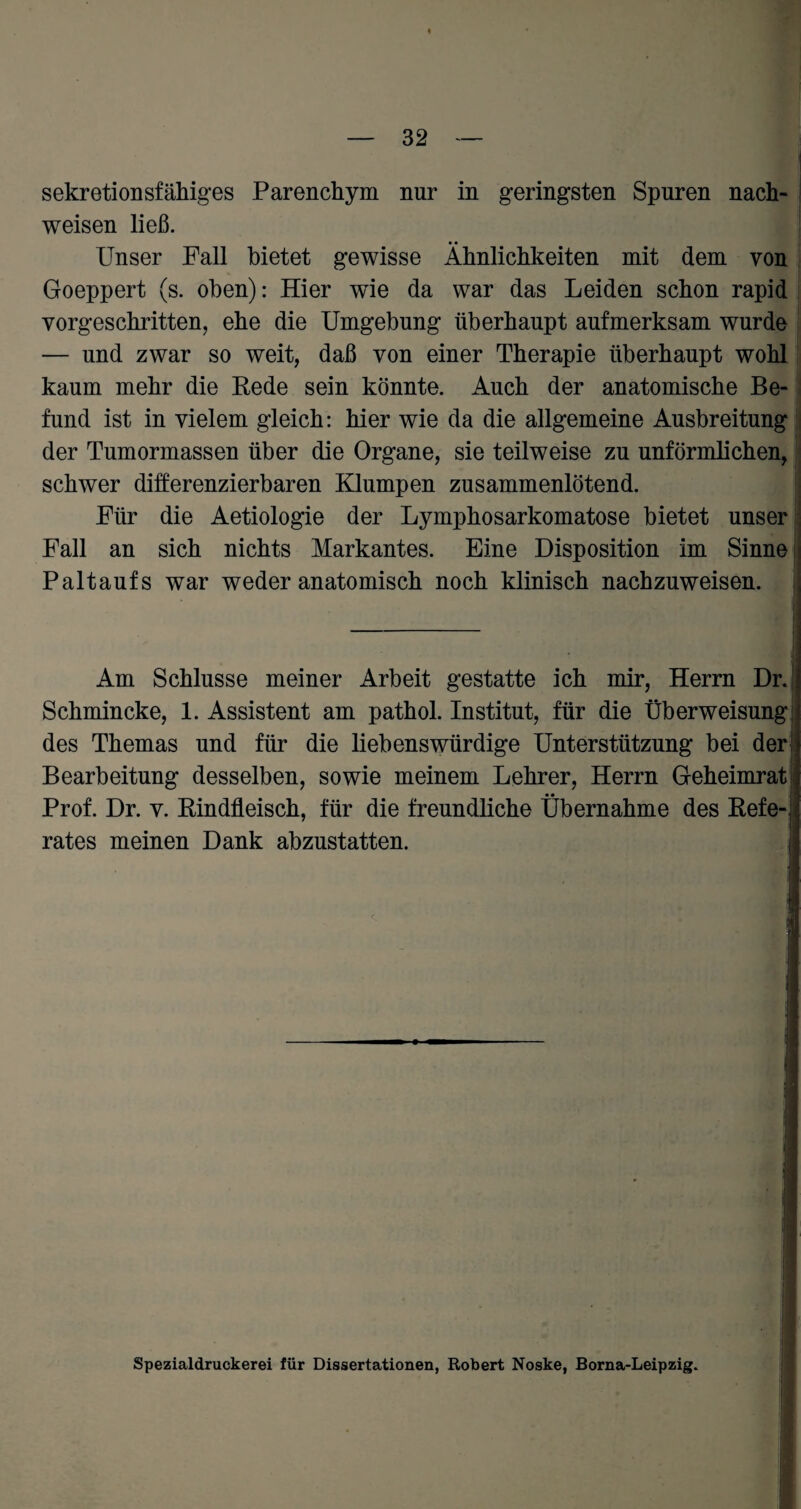 Sekretionsfähiges Parenchym nur in geringsten Spuren nach- weisen ließ. Unser Fall bietet gewisse Ähnlichkeiten mit dem von Goeppert (s. oben): Hier wie da war das Leiden schon rapid vorgeschritten, ehe die Umgebung überhaupt aufmerksam wurde — und zwar so weit, daß von einer Therapie überhaupt wohl kaum mehr die Rede sein könnte. Auch der anatomische Be¬ fund ist in vielem gleich: hier wie da die allgemeine Ausbreitung der Tumormassen über die Organe, sie teilweise zu unförmlichen, schwer differenzierbaren Klumpen zusammenlötend. Für die Aetiologie der Lymphosarkomatose bietet unser Fall an sich nichts Markantes. Eine Disposition im Sinne Paltauf s war weder anatomisch noch klinisch nachzuweisen. Am Schlüsse meiner Arbeit gestatte ich mir, Herrn DrJ Schmincke, 1. Assistent am pathol. Institut, für die Überweisung des Themas und für die liebenswürdige Unterstützung bei der; Bearbeitung desselben, sowie meinem Lehrer, Herrn Geheimrat Prof. Dr. v. Rindfleisch, für die freundliche Übernahme des Refe¬ rates meinen Dank abzustatten. Spezialdruckerei für Dissertationen, Robert Noske, Borna-Leipzig.