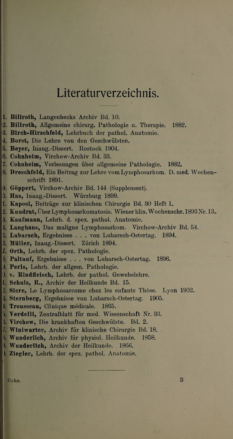 Literaturverzeichnis. 1. Billroth, Langenbecks Archiv Bd. 10. 2. Billroth, Allgemeine Chirurg. Pathologie u. Therapie. 1882. 3. Blreh-Hirschfeld, Lehrbuch der pathol. Anatomie. 4. Borst, Die Lehre von den Geschwülsten. 5. Beyer, Inaug.-Dissert. Rostock 1904. 6. Cohnheim, Virchow-Archiv Bd. 33. 7. Cohnheim, Vorlesungen über allgemeine Pathologie. 1882. 8. Dreschfeld, Ein Beitrag zur Lehre vom Lymphosarkom. D. med. Wochen¬ schrift 1891. 9. Göppert, Virchow-Archiv Bd. 144 (Supplement). D. Has, Inaug.-Dissert. Würzburg 1899. 1. Kaposi, Beiträge zur klinischen Chirurgie Bd. 30 Heft 1. 2. Kundrat, Über Lymphosarkomatosis. Wiener klin. Wochenschr. 1893 Nr. 13.. 3. Kaufmann, Lehrb. d. spez. pathol. Anatomie. 4. Langhaus, Das maligne Lymphosarkom. Virchow-Archiv Bd. 54. 5. Lubarsch, Ergebnisse . . . von Lubarsch-Ostertag. 1894. 3. Müller, Inaug.-Dissert. Zürich 1894. 7. Orth, Lehrb. der spez. Pathologie. 3. Paltauf, Ergebnisse . . . von Lubarsch-Ostertag. 1896. 1. Perls, Lehrb. der allgem. Pathologie. ). v. Rindfleisch, Lehrb. der pathol. Gewebelehre. 1. Schulz, R., Archiv der Heilkunde Bd. 15. 2. Sicre, Le Lymphosarcome chez les enfants These. Lyon 1902^ 3. Sternberg, Ergebnisse von Lubarsch-Ostertag. 1905. 1. Trousseau, Clinique medicale. 1865. 3. Yerdelli, Zentralblatt für med. Wissenschaft Nr. 33. 3. Virchow, Die krankhaften Geschwülste. Bd. 2. 7. Winiwarter, Archiv für klinische Chirurgie Bd. 18. 3. Wunderlich, Archiv für physiol. Heilkunde. 1858. ). Wunderlich, Archiv der Heilkunde. 1866. ). Ziegler, Lehrb. der spez. pathol. Anatomie. Cohn. 3