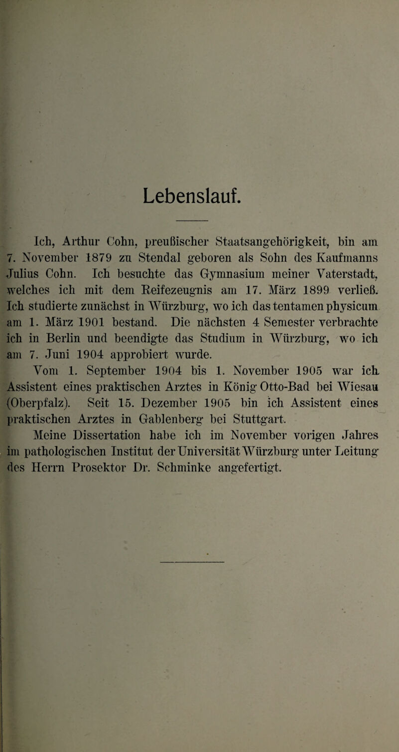 Lebenslauf. Ich, Arthur Cohn, preußischer Staatsangehörigkeit, bin am 7. November 1879 zu Stendal geboren als Sohn des Kaufmanns Julius Cohn. Ich besuchte das Gymnasium meiner Vaterstadt, welches ich mit dem Reifezeugnis am 17. März 1899 verließ. Ich studierte zunächst in Würzburg, wo ich dastentamenphysicum am 1. März 1901 bestand. Die nächsten 4 Semester verbrachte ich in Berlin und beendigte das Studium in Würzburg, wo ich am 7. Juni 1904 approbiert wurde. Vom 1. September 1904 bis 1. November 1905 war ich Assistent eines praktischen Arztes in König Otto-Bad bei Wiesau (Oberpfalz). Seit 15. Dezember 1905 bin ich Assistent eines praktischen Arztes in Gablenberg* bei Stuttgart. Meine Dissertation habe ich im November vorigen Jahres im pathologischen Institut der Universität Würzburg unter Leitung des Herrn Prosektor Dr. Schminke angefertigt.