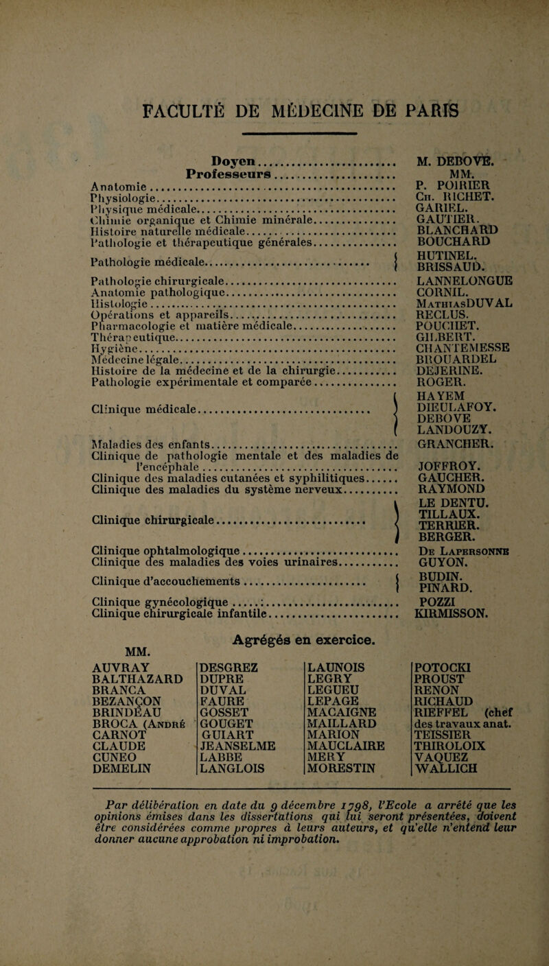 Doyen. Professeurs. Anatomie. Physiologie. Physique médicale.... Chimie organique et Chimie minérale Histoire naturelle médicale. Pathologie et thérapeutique générales Pathologie médicale. M. DEBOVE. MM. P. POIRIER Ch. RICHET. GAR1EL. GAUTIER. BLANCHARD BOUCHARD HUTINEL. BRISSAUD. Pathologie chirurgicale. Anatomie pathologique. Histologie. Opérations et appareils. Pharmacologie et matière médicale. Thérapeutique. Hygiène. Médecine légale. Histoire de la médecine et de la chirurgie Pathologie expérimentale et comparée .... Clinique médicale Maladies des enfants.. Clinique de pathologie mentale et des maladies de l’encéphale. Clinique des maladies cutanées et syphilitiques. Clinique des maladies du système nerveux. Clinique chirurgicale. Clinique ophtalmologique. Clinique des maladies des voies urinaires LANNELONGUE CORNIL. M athiasDUV AL RECLUS. POUCIIET. GILBERT. CHANTEMESSE BROUARDEL DEJERINE. ROGER. HAYEM DIEULAFOY. DEBOVE LANDOUZY. GRANCHER. JOFFROY. GAUCHER. RAYMOND LE DENTU. TILLAUX. TERRIER. BERGER. De Lapkrsonnb GUYON. Clinique d’accouchements < BUDIN. I PINARD. Clinique gynécologique.:. Clinique chirurgicale infantile POZZI KIRMISSON. MM. Agrégés en exercice. AUVRAY DESGREZ LAUNOIS BALTHAZARD DUPRE LEGRY BRANCA DUVAL LEGUEU BEZANÇON BRINDEAU FAURE LEPAGE GOSSET MACAIGNE BROCA (André GOUGET MAILLARD CARNOT GUIART MARION CLAUDE JEANSELME MAUCLAIRE CUNEO LABBE MERY DEMELIN LANGLOIS MORESTIN POTOCKI PROUST RENON RICHAUD RIEFFEL (chef des travaux anat. TEISSIER TRIROLOIX VAQUEZ WALLICH Par délibération en date du g décembre ijg8, l’Ecole a arrêté que les opinions émises dans les dissertations qui lui seront présentées, doivent être considérées comme propres à leurs auteurs, et qu'elle n’entend leur donner aucune approbation ni improbation.