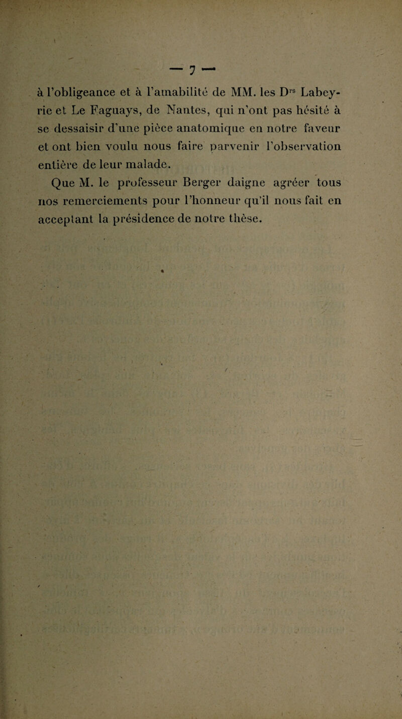 à l’obligeance et à l’amabilité de MM. les Drs Labey- rie et Le Faguays, de Nantes, qui n’ont pas hésité à se dessaisir d’une pièce anatomique en notre faveur et ont bien voulu nous faire parvenir l’observation entière de leur malade. Que M. le professeur Berger daigne agréer tous nos remerciements pour l’honneur qu’il nous fait en acceptant la présidence de notre thèse. /.