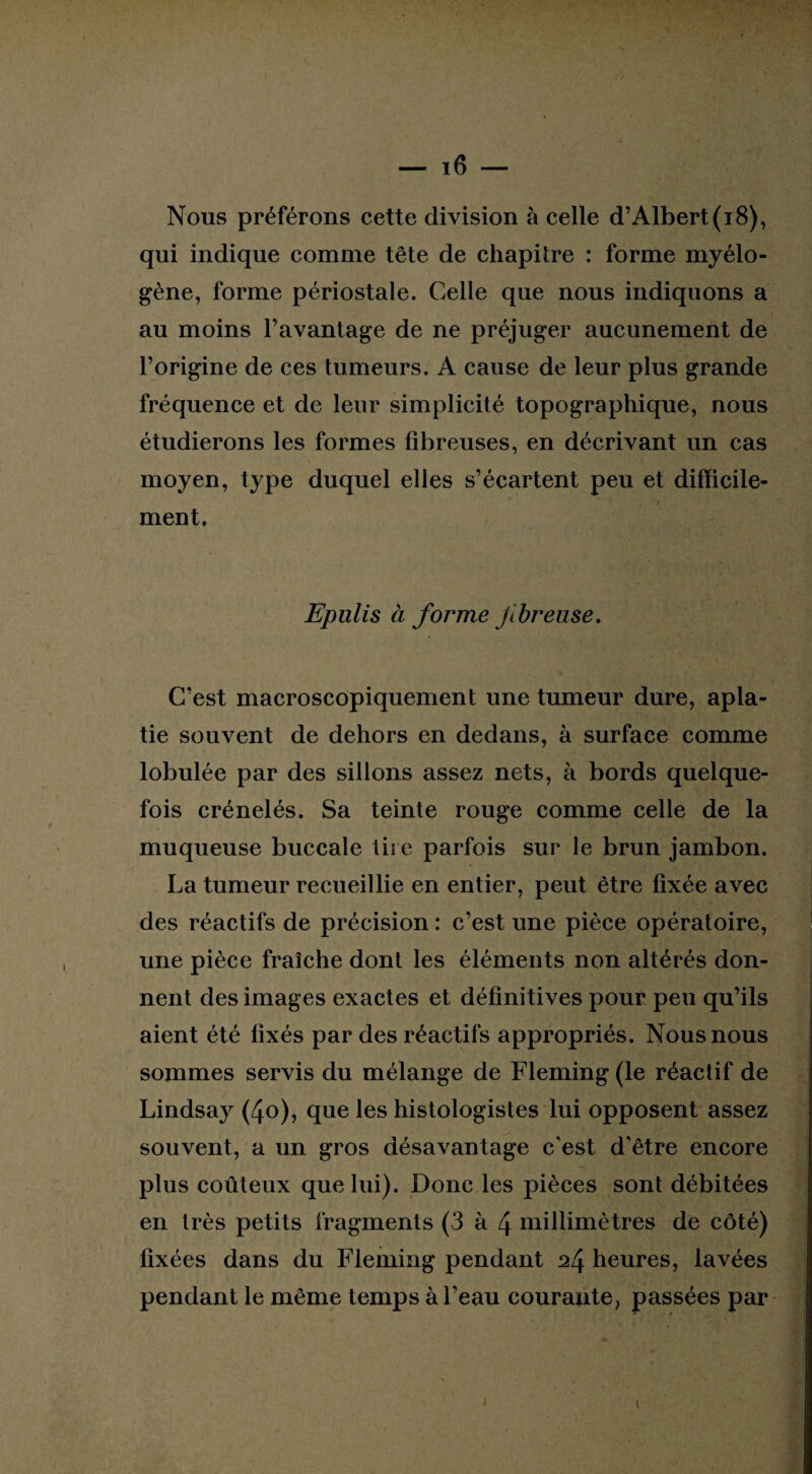 Nous préférons cette division à celle d’Albert (i8), qui indique comme tête de chapitre : forme myélo- gène, forme périostale. Celle que nous indiquons a au moins l’avantage de ne préjuger aucunement de l’origine de ces tumeurs. A cause de leur plus grande fréquence et de leur simplicité topographique, nous étudierons les formes fibreuses, en décrivant un cas moyen, type duquel elles s’écartent peu et difficile- , i ment. Epulis à forme Jibreuse. C’est macroscopiquement une tumeur dure, apla¬ tie souvent de dehors en dedans, à surface comme lobulée par des sillons assez nets, à bords quelque¬ fois crénelés. Sa teinte rouge comme celle de la muqueuse buccale tire parfois sur le brun jambon. La tumeur recueillie en entier, peut être fixée avec des réactifs de précision : c’est une pièce opératoire, une pièce fraîche dont les éléments non altérés don¬ nent des images exactes et définitives pour peu qu’ils aient été fixés par des réactifs appropriés. Nous nous sommes servis du mélange de Fleming (le réactif de Lindsay (4o), que les histologistes lui opposent assez souvent, a un gros désavantage c'est d'être encore plus coûteux que lui). Donc les pièces sont débitées en très petits fragments (3 à 4 millimètres de côté) fixées dans du Fleming pendant ^4 heures, lavées pendant le même temps à l’eau courante, passées par i