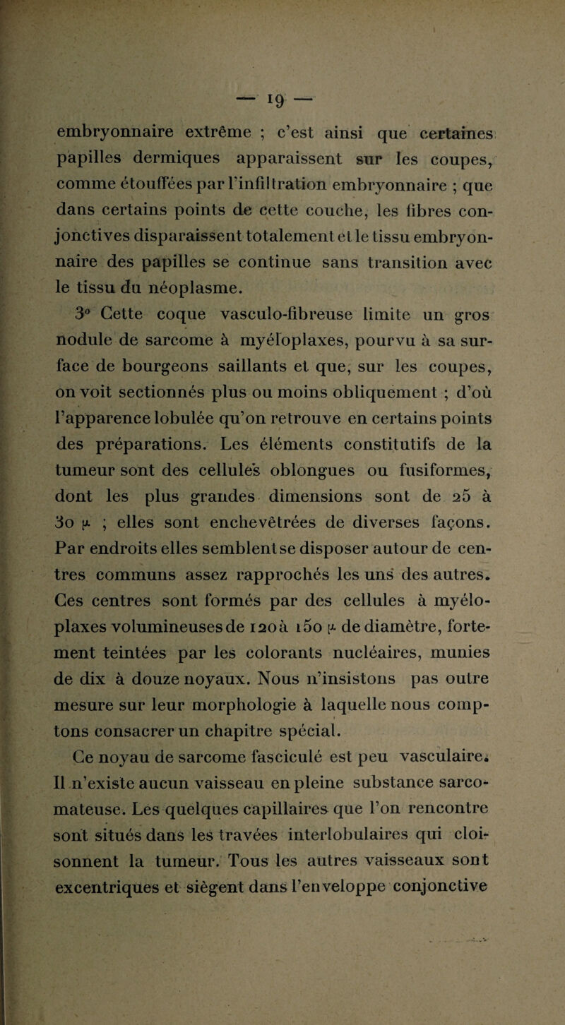 embryonnaire extrême ; c’est ainsi que certaines papilles dermiques apparaissent sur les coupes, comme étouffées par l'infiltration embryonnaire ; que dans certains points de cette couche, les fibres con¬ jonctives disparaissent totalement elle tissu embryon¬ naire des papilles se continue sans transition avec le tissu du néoplasme. 3° Cette coque vasculo-fibreuse limite un gros nodule de sarcome à myéloplaxes, pourvu à sa sur¬ face de bourgeons saillants et que, sur les coupes, on voit sectionnés plus ou moins obliquement ; d’où l’apparence lobulée qu’on retrouve en certains points des préparations. Les éléments constitutifs de la tumeur sont des cellule*s oblongues ou fusiformes, dont les plus grandes dimensions sont de 25 à 3o y. ; elles sont enchevêtrées de diverses façons. Par endroits elles semblent se disposer autour de cen¬ tres communs assez rapprochés les uns des autres. Ces centres sont formés par des cellules à myélo¬ plaxes volumineuses de i2oà i5o y- de diamètre, forte¬ ment teintées par les colorants nucléaires, munies de dix à douze noyaux. Nous n’insistons pas outre mesure sur leur morphologie à laquelle nous comp- i tons consacrer un chapitre spécial. Ce noyau de sarcome fasciculé est peu vasculaire^ Il n’existe aucun vaisseau en pleine substance sarco¬ mateuse. Les quelques capillaires que l’on rencontre sont situés dans les travées interlobulaires qui cloi¬ sonnent la tumeur. Tous les autres vaisseaux sont excentriques et siègent dans l’enveloppe conjonctive