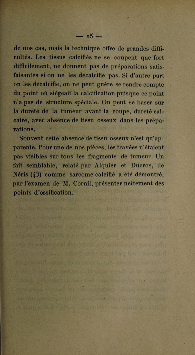 de nos cas, mais la technique offre de grandes diffi¬ cultés. Les tissus calcifiés ne se coupent que fort difficilement, ne donnent pas de préparations satis¬ faisantes si on ne les décalcifie pas. Si d’autre part on les décalcifie, on ne peut guère se rendre compte du point où siégeait la calcification puisque ce point n’a pas de structure spéciale. On peut se baser sur la dureté de la tumeur avant la coupe, dureté cal¬ caire, avec absence de tissu osseux dans les prépa¬ rations. Souvent cette absence de tissu osseux n’est qu’ap¬ parente. Pour une de nos pièces, les travées n’étaient pas visibles sur tous les fragments de tumeur. Un fait semblable, relaté par Alquier et Ducros, de Néris (43) comme sarcome calcifié a été démontré, par l’examen de M. Gornil, présenter nettement des points d’ossification. /