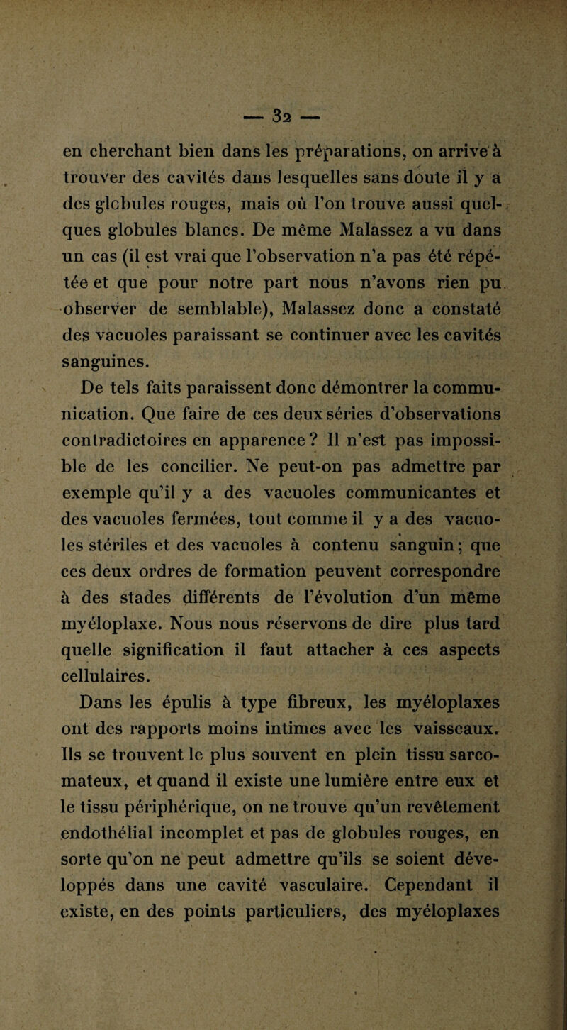 en cherchant bien dans les préparations, on arrive à trouver des cavités dans lesquelles sans doute il y a des globules rouges, mais où l’on trouve aussi quel¬ ques globules blancs. De même Malassez a vu dans un cas (il est vrai que l’observation n’a pas été répé¬ tée et que pour notre part nous n’avons rien pu observer de semblable), Malassez donc a constaté des vacuoles paraissant se continuer avec les cavités sanguines. De tels faits paraissent donc démontrer la commu¬ nication. Que faire de ces deux séries d’observations contradictoires en apparence? Il n’est pas impossi¬ ble de les concilier. Ne peut-on pas admettre par exemple qu’il y a des vacuoles communicantes et des vacuoles fermées, tout comme il y a des vacuo- les stériles et des vacuoles à coptenu sanguin; que ces deux ordres de formation peuvent correspondre à des stades différents de l’évolution d’un même myéloplaxe. Nous nous réservons de dire plus tard quelle signification il faut attacher à ces aspects cellulaires. Dans les épulis à type fibreux, les myéloplaxes ont des rapports moins intimes avec les vaisseaux. Ils se trouvent le plus souvent en plein tissu sarco¬ mateux, et quand il existe une lumière entre eux et le tissu périphérique, on ne trouve qu’un revêtement endothélial incomplet et pas de globules rouges, en sorte qu’on ne peut admettre qu’ils se soient déve¬ loppés dans une cavité vasculaire. Cependant il existe, en des points particuliers, des myéloplaxes