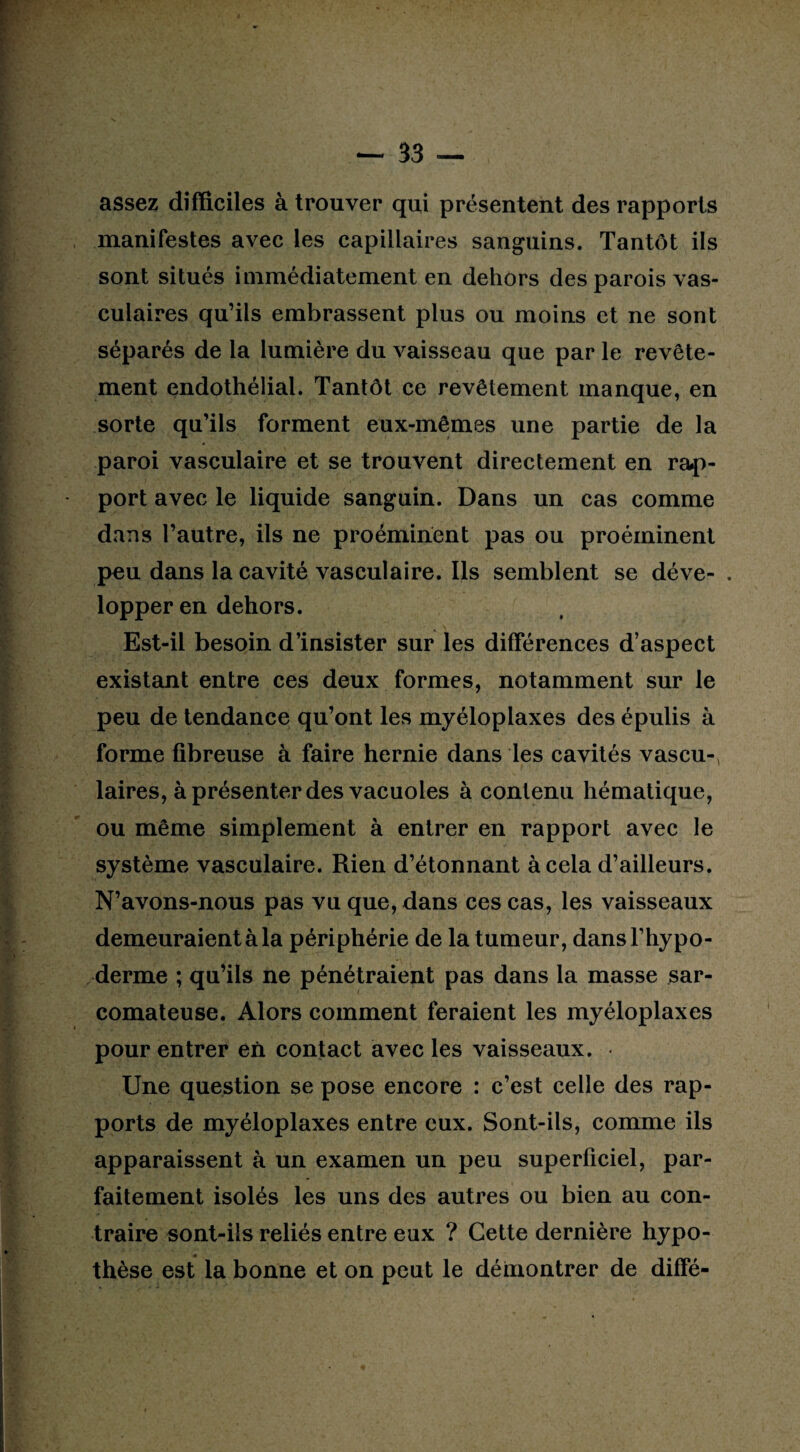 assez difficiles à trouver qui présentent des rapports manifestes avec les capillaires sanguins. Tantôt ils sont situés immédiatement en dehors des parois vas¬ culaires qu’ils embrassent plus ou moins et ne sont séparés de la lumière du vaisseau que par le revête¬ ment endothélial. Tantôt ce revêtement manque, en sorte qu’ils forment eux-mêmes une partie de la paroi vasculaire et se trouvent directement en rap¬ port avec le liquide sanguin. Dans un cas comme dans l’autre, ils ne proéminent pas ou proéminent peu dans la cavité vasculaire. Ils semblent se déve- . lopper en dehors. Est-il besoin d’insister sur les différences d’aspect existant entre ces deux formes, notamment sur le peu de tendance qu’ont les myéloplaxes des épulis à forme fibreuse à faire hernie dans les cavités vascu-> laires, à présenter des vacuoles à contenu hématique, ou même simplement à entrer en rapport avec le système vasculaire. Rien d’étonnant à cela d’ailleurs. N’avons-nous pas vu que, dans ces cas, les vaisseaux demeuraient à la périphérie de la tumeur, dansl’hypo- derme ; qu’ils ne pénétraient pas dans la masse sar¬ comateuse. Alors comment feraient les myéloplaxes pour entrer en contact avec les vaisseaux. Une question se pose encore : c’est celle des rap¬ ports de myéloplaxes entre eux. Sont-ils, comme ils apparaissent à un examen un peu superficiel, par¬ faitement isolés les uns des autres ou bien au con¬ traire sont-ils reliés entre eux ? Cette dernière hypo¬ thèse est la bonne et on peut le démontrer de diffé-