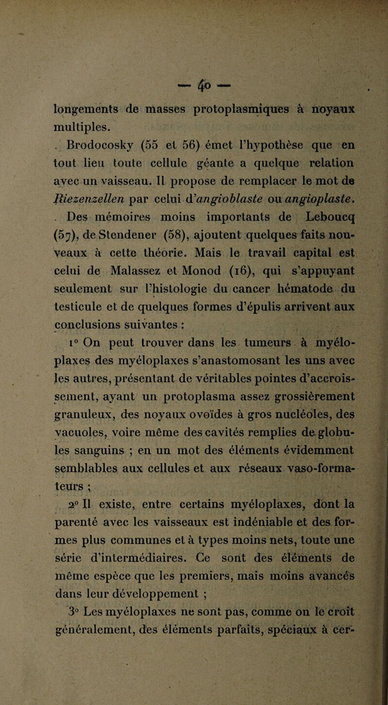 longements de masses protoplasmiques à noyaux multiples. . Brodocosky (55 et 56) émet l’hypothèse que en tout lieu toute cellule géante a quelque relation avec un vaisseau. Il propose de remplacer le mot de Riezenzellen par celui d’angioblaste ou angioplaste. . Des mémoires moins importants de Leboucq (57), de Stendener (58), ajoutent quelques faits nou¬ veaux à cette théorie. Mais le travail capital est celui de Malassez et Monod (16), qui s’appuyant seulement sur l’histologie du cancer hématode du testicule et de quelques formes d’épulis arrivent aux conclusions suivantes : i° On peut trouver dans les tumeurs à myélo¬ plaxes des myéloplaxes s’anastomosant les uns avec les autres, présentant de véritables pointes d’accrois¬ sement, ayant un protoplasma assez grossièrement granuleux, des noyaux ovoïdes à gros nucléoles, des vacuoles, voire même des cavités remplies de globu¬ les sanguins ; en un mot des éléments évidemment semblables aux cellules et aux réseaux vaso-forma- teurs ; 20 II existe, entre certains myéloplaxes, dont la parenté avec les vaisseaux est indéniable et des for¬ mes plus communes et à types moins nets, toute une série d’intermédiaires. Ce sont des éléments de même espèce que les premiers, mais moins avancés dans leur développement ; 3° Les myéloplaxes ne sont pas, comme on le croît généralement, des éléments parfaits, spéciaux à cer-