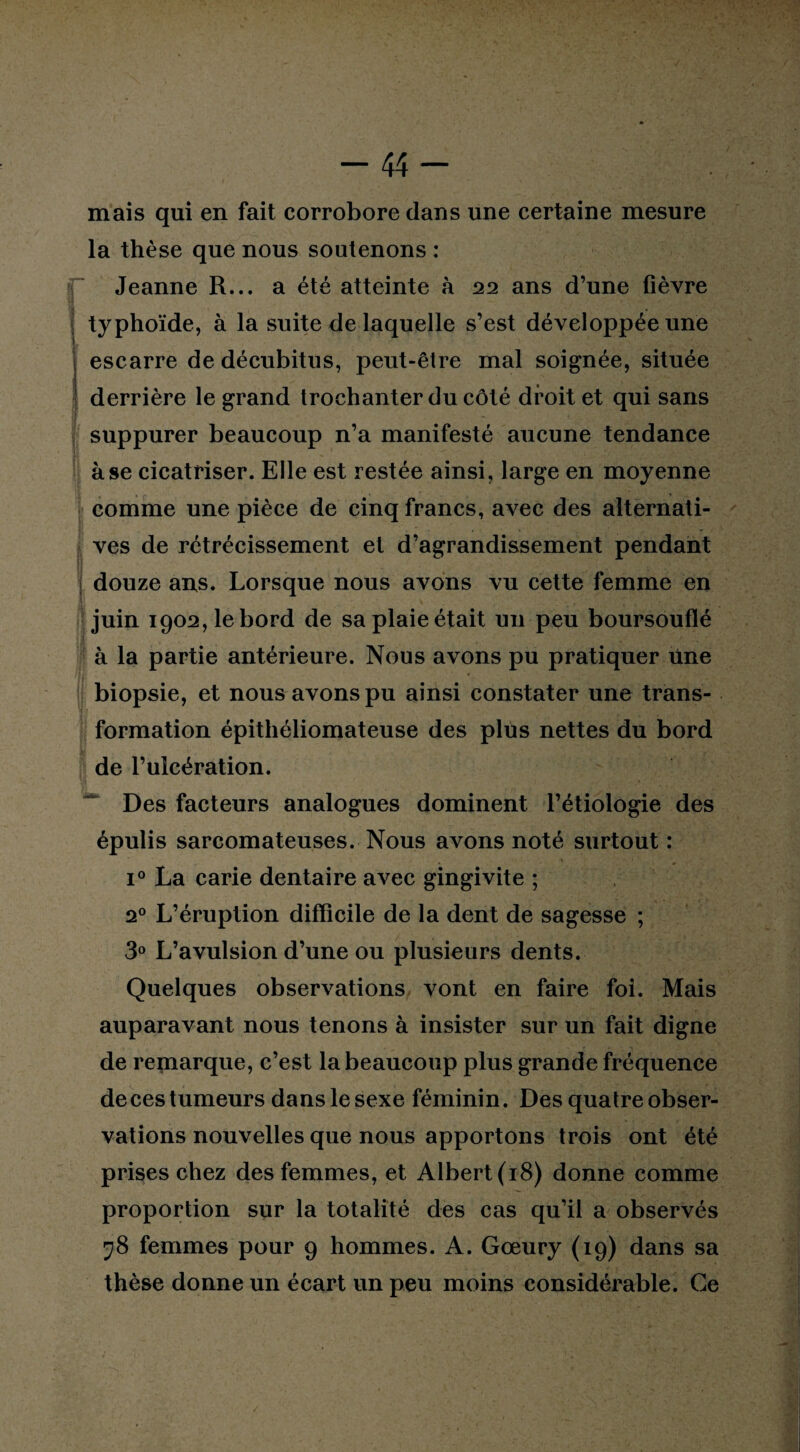 mais qui en fait corrobore dans une certaine mesure la thèse que nous soutenons : Jeanne R... a été atteinte à 22 ans d’une fièvre typhoïde, à la suite de laquelle s’est développée une escarre de décubitus, peut-être mal soignée, située derrière le grand trochanter du côté droit et qui sans > ' suppurer beaucoup n’a manifesté aucune tendance à se cicatriser. Elle est restée ainsi, large en moyenne comme une pièce de cinq francs, avec des alternati¬ ves de rétrécissement et d’agrandissement pendant douze ans. Lorsque nous avons vu cette femme en juin 1902, le bord de sa plaie était un peu boursouflé à la partie antérieure. Nous avons pu pratiquer une biopsie, et nous avons pu ainsi constater une trans¬ formation épithéliomateuse des plus nettes du bord de l’ulcération. Des facteurs analogues dominent l’étiologie des épulis sarcomateuses. Nous avons noté surtout : i° La carie dentaire avec gingivite ; 20 L’éruption difficile de la dent de sagesse ; 3° L’avulsion d’une ou plusieurs dents. Quelques observations vont en faire foi. Mais auparavant nous tenons à insister sur un fait digne de remarque, c’est la beaucoup plus grande fréquence de ces tumeurs dans le sexe féminin. Des quatre obser¬ vations nouvelles que nous apportons trois ont été prises chez des femmes, et Albert (18) donne comme proportion sur la totalité des cas qu’il a observés 28 femmes pour 9 hommes. A. Gœury (19) dans sa thèse donne un écart un peu moins considérable. Ce