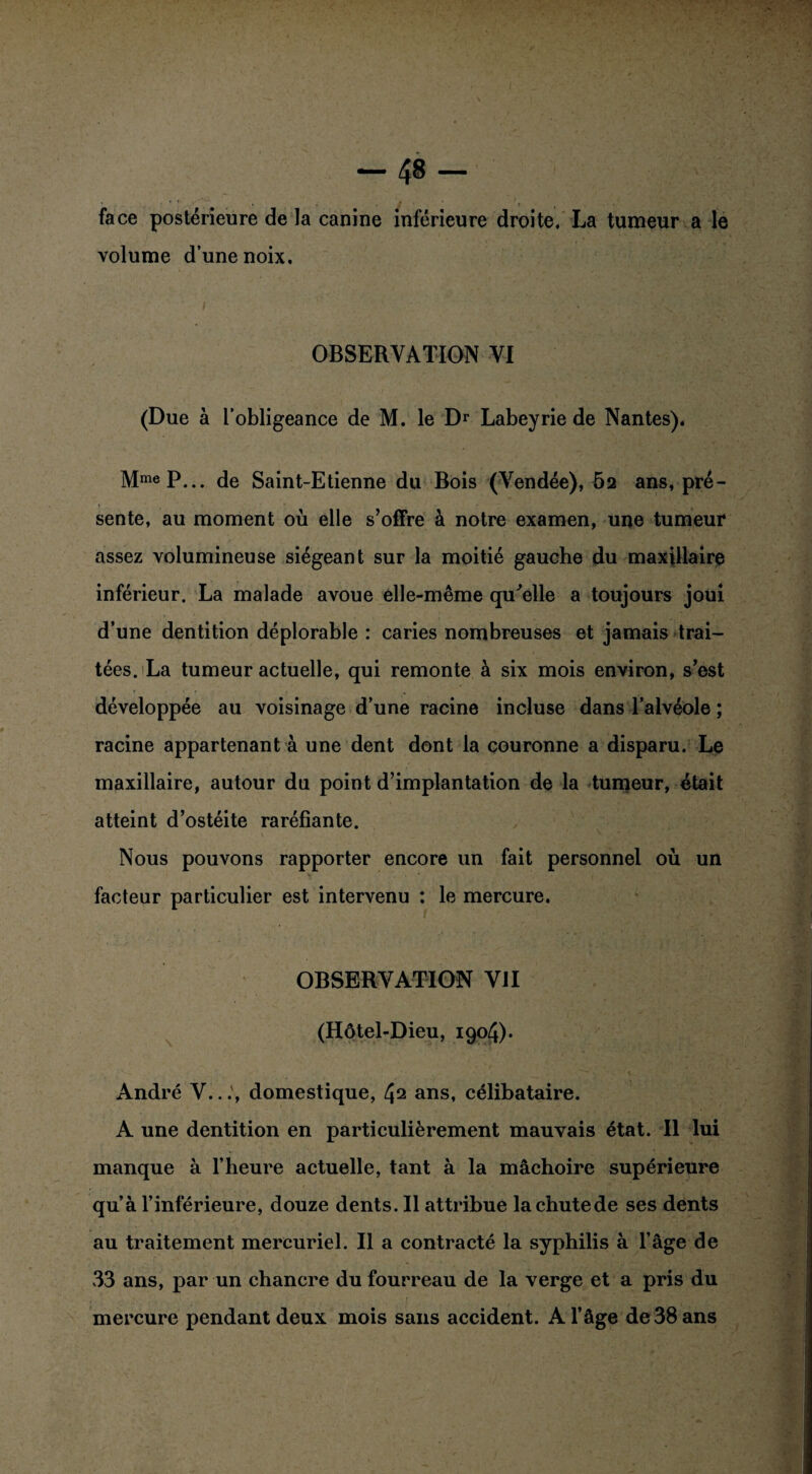 face postérieure de la canine inférieure droite, La tumeur a le volume d’une noix. OBSERVATION VI (Due à l’obligeance de M. le Dr Labeyrie de Nantes). MmeP... de Saint-Etienne du Bois (Vendée), 5a ans, pré¬ sente, au moment où elle s’offre à notre examen, une tumeur assez volumineuse siégeant sur la moitié gauche du maxillaire inférieur. La malade avoue elle-même qu'elle a toujours joui d’une dentition déplorable : caries nombreuses et jamais trai¬ tées. La tumeur actuelle, qui remonte à six mois environ, s’est développée au voisinage d’une racine incluse dans l’alvéole ; racine appartenant à une dent dont la couronne a disparu. Le maxillaire, autour du point d’implantation de la tumeur, était atteint d’ostéite raréfiante. Nous pouvons rapporter encore un fait personnel où un facteur particulier est intervenu : le mercure. OBSERVATION VII (Hôtel-Dieu, 1904). André V..domestique, 42 ans, célibataire. A une dentition en particulièrement mauvais état. Il lui manque à l’heure actuelle, tant à la mâchoire supérieure qu’à l’inférieure, douze dents. Il attribue lachutede ses dents au traitement mercuriel. Il a contracté la syphilis à l’âge de 33 ans, par un chancre du fourreau de la verge et a pris du mercure pendant deux mois sans accident. A l’âge de 38 ans