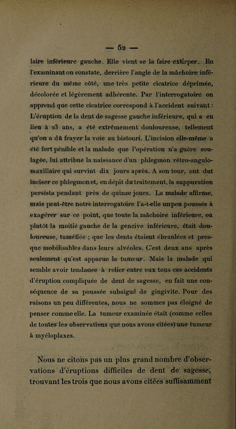 laire inférieure gauche. Elle vient se la faire extirper. En l’examinant on constate, derrière l’angle de la mâchoire infé¬ rieure du même côté, une très petite cicatrice déprimée, décolorée et légèrement adhérente. Par l’interrogatoire on apprend que cette cicatrice correspond à l’accident suivant : L’éruption de la dent de sagesse gauche inférieure, qui a eu lieu à 23 ans, a été extrêmement douloureuse, tellement qu’on a dû frayer la voie au bistouri. L’incision elle-même a été fort pénible et la malade que l’opération n’a guère sou¬ lagée, lui attribue la naissance d’un phlegmon rétro-angulo- maxillaire qui survint dix jours après. A son tour, ont dut inciser ce phlegmon et, en dépit du traitement, la suppuration persista pendant près de quinze jours. La malade affirme, mais peut-être notre interrogatoire l’a-t-elle unpeu poussée à exagérer sur ce point, que toute la mâchoire inférieure, ou plutôt la moitié gauche de la gencive inférieure, était dou¬ loureuse, tuméfiée ; que les dents étaient ébranlées et pres¬ que mobilisables dans leurs alvéoles. C’est deux ans après seulement qu’est apparue la tumeur. Mais la malade qui semble avoir tendance à relier entre eux tous ces accidents d’éruption compliquée de dent de sagesse, en fait une con¬ séquence de sa poussée subaiguë de gingivite. Pour des raisons un peu différentes, nous ne sommes pas éloigné de penser comme elle. La tumeur examinée était (comme celles de toutes les observations que nous avons citées) une tumeur à myéloplaxes. Nous ne citons pas un plus grand nombre d’obser¬ vations d’éruptions difficiles de dent de sagesse, trouvant les trois que nous avons citées suffisamment