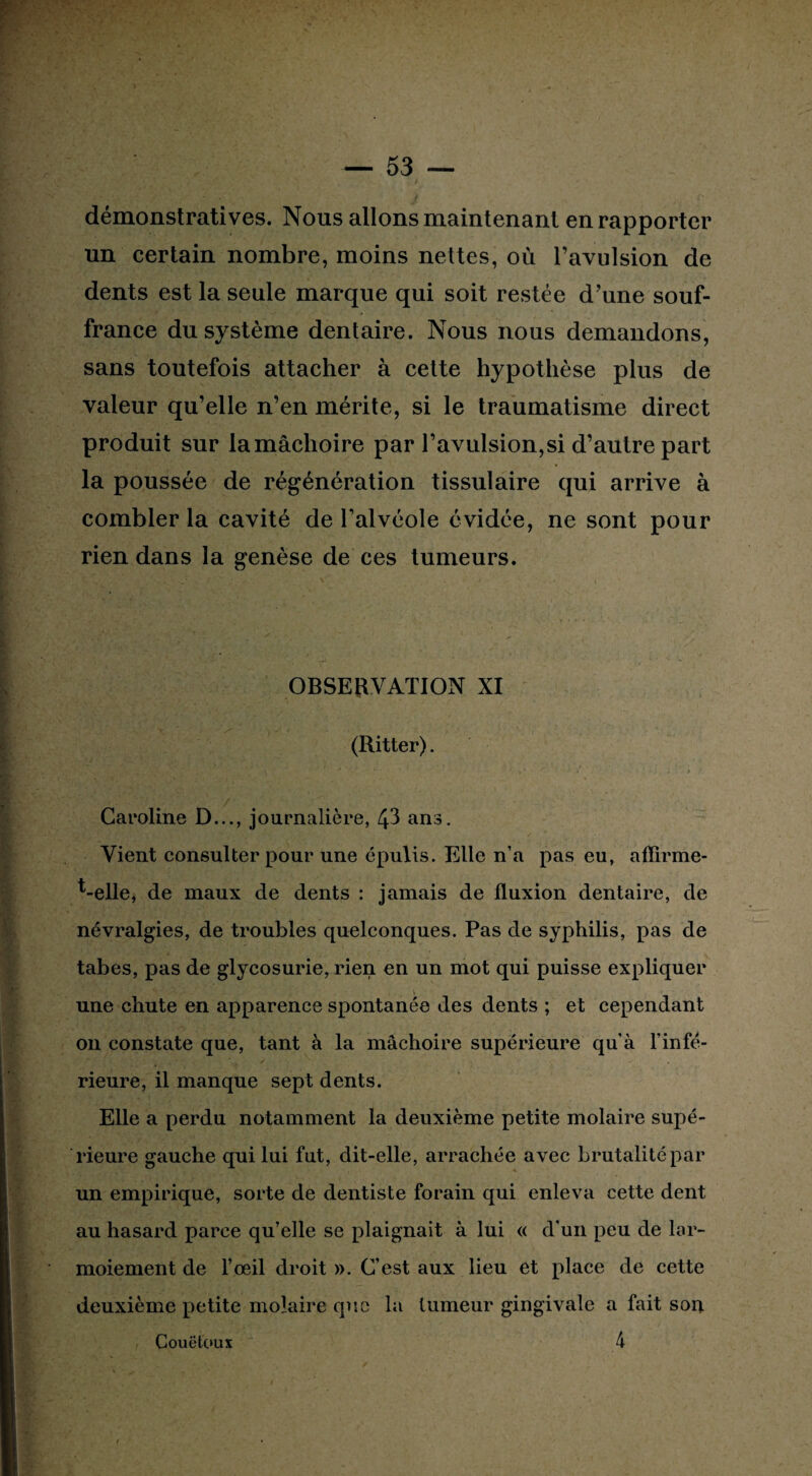 démonstratives. Nous allons maintenant en rapporter un certain nombre, moins nettes, où l’avulsion de dents est la seule marque qui soit restée d’une souf¬ france du système dentaire. Nous nous demandons, sans toutefois attacher à cette hypothèse plus de valeur qu’elle n’en mérite, si le traumatisme direct produit sur la mâchoire par l’avulsion,si d’autre part la poussée de régénération tissulaire qui arrive à combler la cavité de l’alvéole évidée, ne sont pour rien dans la genèse de ces tumeurs. OBSERVATION XI (Ritter). ■ • , . . > Caroline D..., journalière, 43 ans. Vient consulter pour une épulis. Elle n’a pas eu, affirme- t-elle, de maux de dents : jamais de fluxion dentaire, de névralgies, de troubles quelconques. Pas de syphilis, pas de tabes, pas de glycosurie, rien en un mot qui puisse expliquer une chute en apparence spontanée des dents ; et cependant on constate que, tant à la mâchoire supérieure qu'à l’infé¬ rieure, il manque sept dents. Elle a perdu notamment la deuxième petite molaire supé¬ rieure gauche qui lui fut, dit-elle, arrachée avec brutalité par un empirique, sorte de dentiste forain qui enleva cette dent au hasard parce qu’elle se plaignait à lui « d'un peu de lar¬ moiement de l’œil droit ». C’est aux lieu et place de cette deuxième petite molaire que la tumeur gingivale a fait son 4 Couëtoux