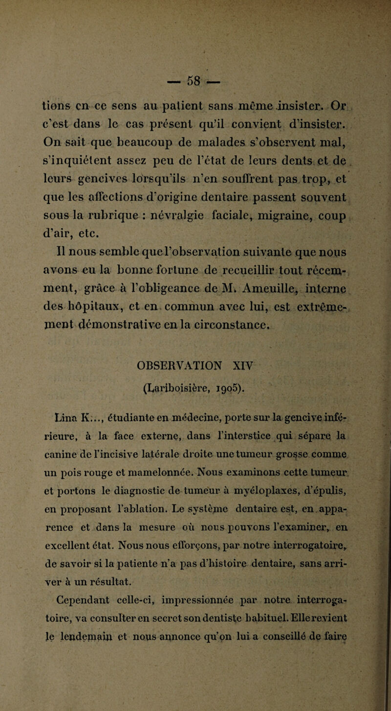 » — 58 — tiens en ce sens au patient sans même .insister. Or c'est dans le cas présent qu’il convient d’insister. On sait que beaucoup de malades s’observent mal, s’inquiètent assez peu de l’état de leurs dents et de leurs gencives lorsqu’ils n’en souffrent pas trop, et que les affections d’origine dentaire passent souvent sous la rubrique : névralgie faciale, migraine, coup d’air, etc. Il nous semble que l’observation suivante que nous avons eu la bonne fortune de recueillir tout récem¬ ment, grâce à l’obligeance de M, Ameuille, interne des hôpitaux, et en commun avec lui, est extrême- ment démonstrative en la circonstance. OBSERVATION XIV (Lariboisière, 1905). Lina K..étudiante en médecine, poi'te sur la gencive infé¬ rieure, à la face externe, dans l’interstice qui sépare la canine de l’incisive latérale droite une tumeur grosse comme un pois rouge et mamelonnée. Nous examinons cette tumeur et portons le diagnostic de tumeur à myéloplaxes, d’épulis, en proposant l’ablation. Le système dentaire est, en appa¬ rence et dans la mesure où nous pouvons l’examiner, en excellent état. Nous nous efforçons, par notre interrogatoire, de savoir si la patiente n’a pas d’histoire dentaire, sans arri¬ ver à un résultat. Cependant celle-ci, impressionnée par notre interroga¬ toire, va consulter en secret son dentiste habituel. Elle revient le lendemain et nous annonce qu’on lui a conseillé de faire