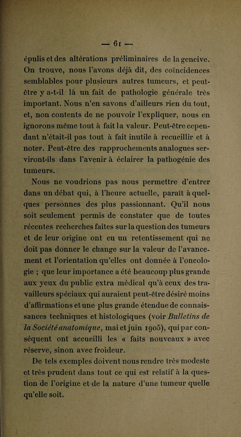 épulisetdes altérations préliminaires de la gencive. On trouve, nous l’avons déjà dit, des coïncidences semblables pour plusieurs autres tumeurs, et peut- être y a-t-il là un fait de pathologie générale très important. Nous n’en savons d’ailleurs rien du tout, et, non contents de ne pouvoir l’expliquer, nous en ignorons même tout à fait la valeur. Peut-être cepen¬ dant n’était-il pas tout à fait inutile à recueillir et à noter. Peut-être des rapprochements analogues ser¬ viront-ils dans l’avenir à éclairer la pathogénie des tumeurs. Nous ne voudrions pas nous permettre d’entrer dans un débat qui, à l’heure actuelle, paraît à quel¬ ques personnes des plus passionnant. Qu’il nous soit seulement permis de constater que de toutes récentes recherches faites sur la question des tumeurs et de leur origine ont eu un retentissement qui ne doit pas donner le change sur la valeur de l’avance¬ ment et l’orientation qu’elles ont donnée à l’oncolo¬ gie ; que leur importance a été beaucoup plus grande aux yeux du public extra médical qu’à ceux des tra¬ vailleurs spéciaux qui auraient peut-être désiré moins d’affirmations et une plus grande étendue de connais¬ sances techniques et histologiques (voir Bulletins de la Société anatomique, mai et juin 1905), quipar con¬ séquent ont accueilli les « faits nouveaux » avec réserve, sinon avec froideur. De tels exemples doivent nous rendre très modeste et très prudent dans tout ce qui est relatif à la ques¬ tion de l’origine et de la nature d’une tumeur quelle qu’elle soit.