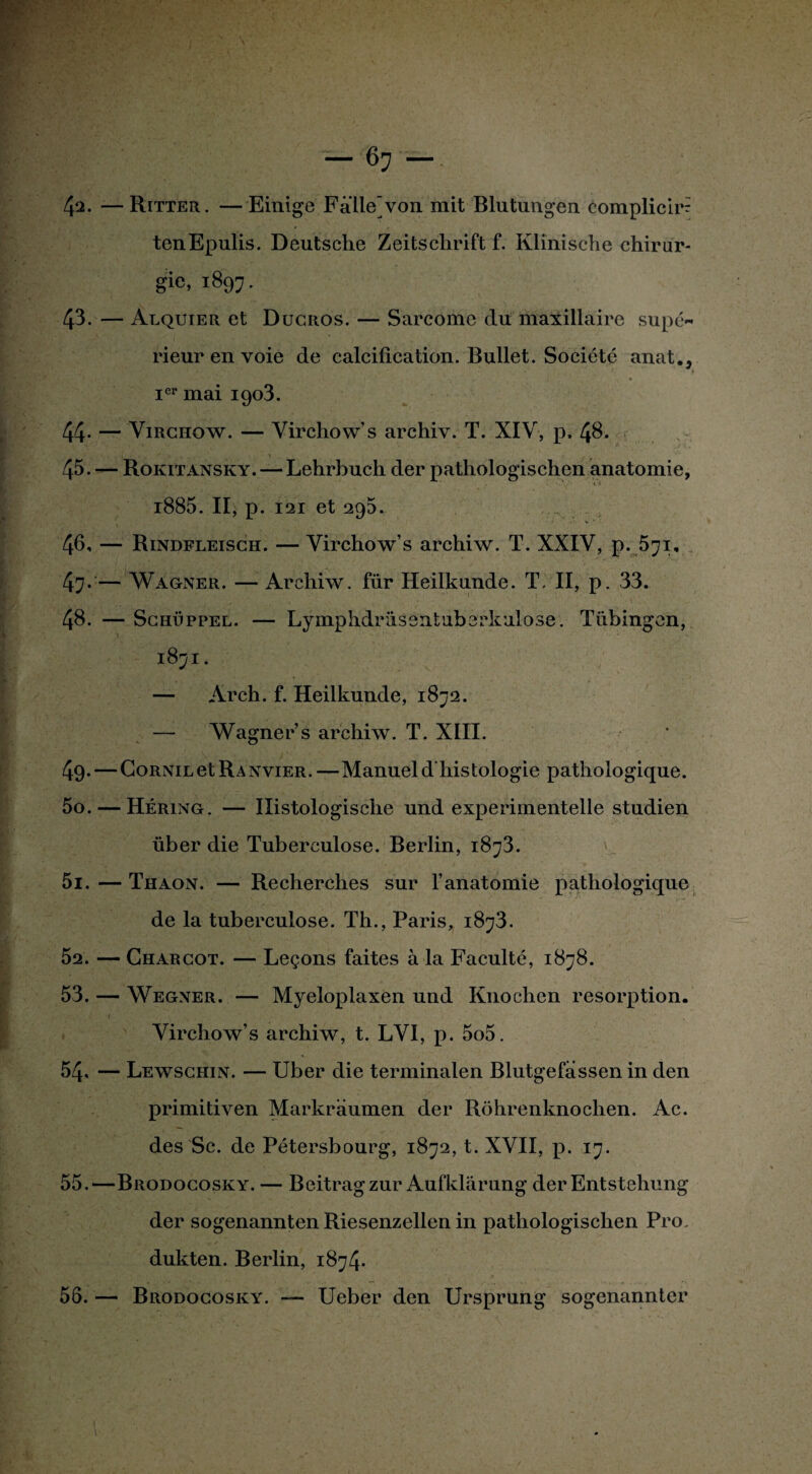 — 67—. 42. —Ritter. —Einige Falle'von mit Blutungen complicirr tenEpulis. Deutsche Zeitschrift f. Klinische chirur- gic, 1897. 43. — Alquier et Ducros. — Sarcome du maxillaire supé¬ rieur en voie de calcification. Bullet. Société anat., Ier mai 1903. 44- — Virchow. — Virchow’s archiv. T. XIV, p, 48. 45. — Rokitansky. — Lehrbuch der pathologischen anatomie, - 'y- .'., %r - ’f j ■ i885. II, p. 121 et 295. 46, — Rindfleisch. — Virchow’s archiw. T. XXIV, p. 571, . f / -j*., j.7;-- 1 . X . 47- — Wagner. — Archiw. für Heilkunde. T. II, p. 33. I vJk 4 »+'■• ifs’*r ■ j . _ CT. > 1 . ' p 48. — Schüppel. — Lymphdrüsentubcrkulose. Tübingen, 1871. Hl ■ - ■*Jr ■ ' , •.* — Arch. f. Heilkunde, 1872. — Wagner s archiw. T. XIII. 49. — Cornil et Ranvier. —Manuel d'histologie pathologique. 50. — Héring. — Ilistologische und experimentelle studien über die Tuberculose. Berlin, 1873. 51. — Thaon. — Recherches sur l’anatomie pathologique de la tuberculose. Th., Paris, 1873. 52. — Charcot. — Leçons faites à la Faculté, 1878. 53. — Wegner. — Myeloplaxen und Knochcn résorption. Virchow’s archiw, t. LVI, p. 5o5. 54. — Lewschin. — Uber die terminalen Blutgefassen in den primitiven Markraumen der Rohrenknochen. Ac. des Sc. de Pétersbourg, 1872, t. XVII, p. 17. 55. —Brodocosky. — Beitragzur Aufklârung derEntstehung der sogenannten Riesenzellen in pathologischen Pro. dukten. Berlin, 1874. 56. — Brodocosky. — Ueber den Ursprung sogenannter I