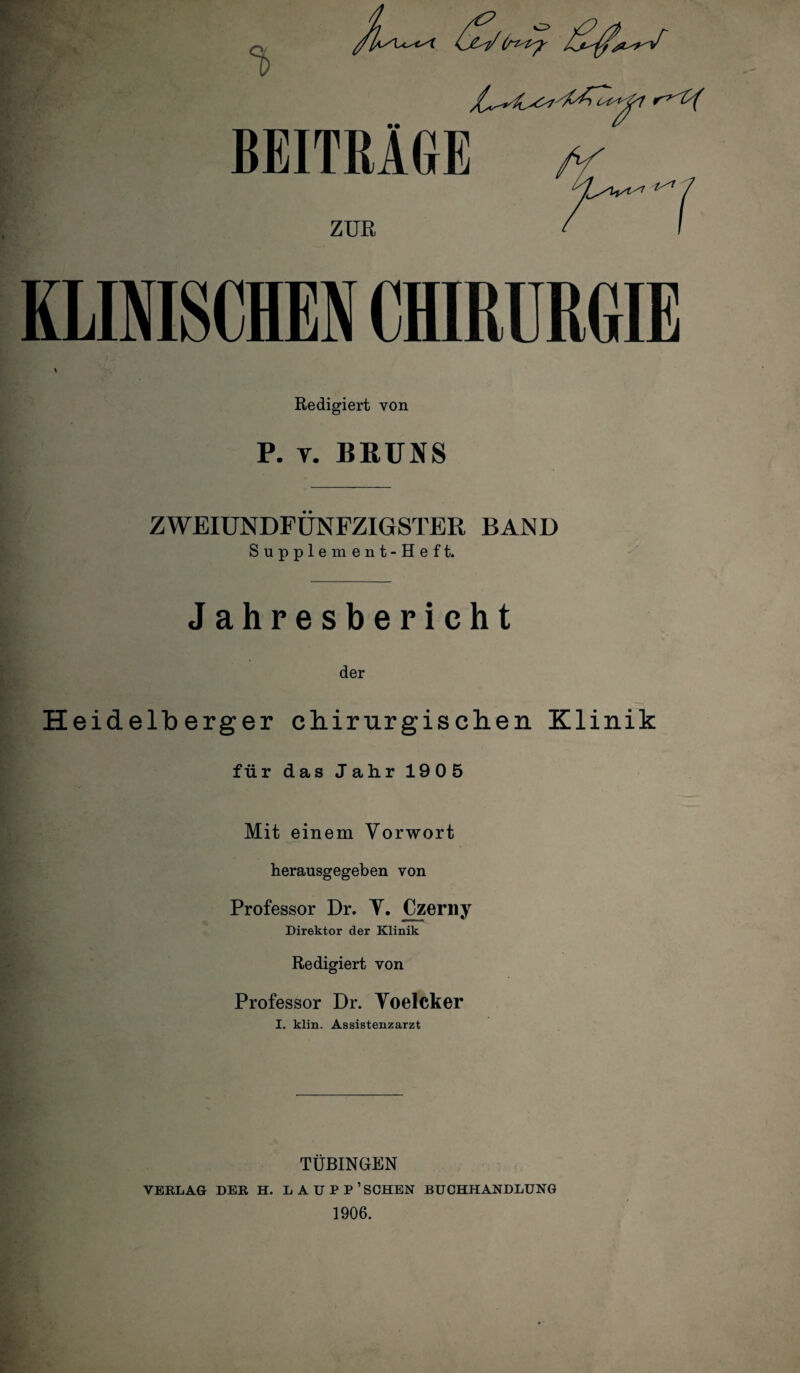 • • BEITRAGE ZUR KLINISCHEN CfflRURGIE Redigiert von P. y. BRUNS ZWEIUNDFÜNFZIGSTER BAND Supplement-Heft. Jahresbericht der Heidelberger chirurgischen Klinik für das Jahr 1905 Mit einem Vorwort herausgegeben von Professor Dr. Y. Czerny Direktor der Klinik Redigiert von Professor Dr. Yoelcker I. klin. Assistenzarzt TÜBINGEN VERLAG DER H. LAÜPP’SCHEN BUCHHANDLUNG 1906.