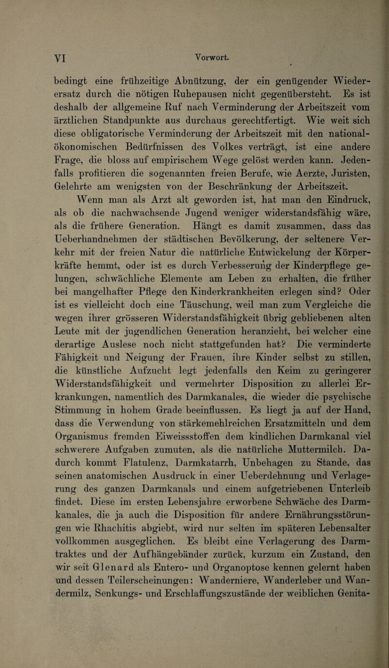 bedingt eine frühzeitige Abnützung, der ein genügender Wieder¬ ersatz durch die nötigen Ruhepausen nicht gegenübersteht. Es ist deshalb der allgemeine Ruf nach Verminderung der Arbeitszeit vom ärztlichen Standpunkte aus durchaus gerechtfertigt. Wie weit sich diese obligatorische Verminderung der Arbeitszeit mit den national¬ ökonomischen Bedürfnissen des Volkes verträgt, ist eine andere Frage, die bloss auf empirischem Wege gelöst werden kann. Jeden¬ falls profitieren die sogenannten freien Berufe, wie Aerzte, Juristen, Gelehrte am wenigsten von der Beschränkung der Arbeitszeit. Wenn man als Arzt alt geworden ist, hat man den Eindruck, als ob die nachwachsende Jugend weniger widerstandsfähig wäre, als die frühere Generation. Hängt es damit zusammen, dass das Ueberliandnehmen der städtischen Bevölkerung, der seltenere Ver¬ kehr mit der freien Natur die natürliche Entwickelung der Körper¬ kräfte hemmt, oder ist es durch Verbesserung der Kinderpflege ge¬ lungen, schwächliche Elemente am Leben zu erhalten, die früher bei mangelhafter Pflege den Kinderkrankheiten erlegen sind? Oder ist es vielleicht doch eine Täuschung, weil man zum Vergleiche die wegen ihrer grösseren Widerstandsfähigkeit übrig gebliebenen alten Leute mit der jugendlichen Generation heranzieht, bei welcher eine derartige Auslese noch nicht stattgefunden hat? Die verminderte Fähigkeit und Neigung der Frauen, ihre Kinder selbst zu stillen, die künstliche Aufzucht legt jedenfalls den Keim zu geringerer Widerstandsfähigkeit und vermehrter Disposition zu allerlei Er¬ krankungen, namentlich des Darmkanales, die wieder die psychische Stimmung in hohem Grade beeinflussen. Es liegt ja auf der Hand, dass die Verwendung von stärkemehlreichen Ersatzmitteln und dem Organismus fremden Eiweissstoffen dem kindlichen Darmkanal viel schwerere Aufgaben zumuten, als die natürliche Muttermilch. Da¬ durch kommt Flatulenz, Darmkatarrh, Unbehagen zu Stande, das seinen anatomischen Ausdruck in einer Ueberdehnung und Verlage¬ rung des ganzen Darmkanals und einem auf getriebenen Unterleib findet. Diese im ersten Lebensjahre erworbene Schwäche des Darm¬ kanales, die ja auch die Disposition für andere Ernährungsstörun¬ gen wie Rhachitis abgiebt, wird nur selten im späteren Lebensalter vollkommen ausgeglichen. Es bleibt eine Verlagerung des Darm¬ traktes und der Aufhängebänder zurück, kurzum ein Zustand, den wir seit Glenard als Entero- und Organoptose kennen gelernt haben und dessen Teilerscheinungen: Wanderniere, Wanderleber und W~an- dermilz, Senkungs- und Erschlaffungszustände der weiblichen Genita-