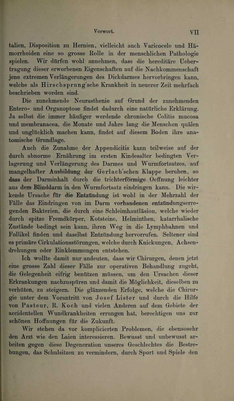 talien, Disposition zu Hernien, vielleicht auch Varicocele und Hä¬ morrhoiden eine so grosse Rolle in der menschlichen Pathologie spielen. Wir dürfen wohl annehmen, dass die hereditäre Ueber- tragung dieser erworbenen Eigenschaften auf die Nachkommenschaft jene extremen Verlängerungen des Dickdarmes hervorhringen kann, welche als Hirschsprung’sche Krankheit in neuerer Zeit mehrfach beschrieben worden sind. Die zunehmende Neurasthenie auf Grund der zunehmenden Entero- und Organoptose findet dadurch eine natürliche Erklärung. Ja selbst die immer häufiger werdende chronische Colitis mucosa und membranacea, die Monate und Jahre lang die Menschen quälen und unglücklich machen kann, findet auf diesem Boden ihre ana¬ tomische Grundlage. Auch die Zunahme der Appendicitis kann teilweise auf der durch abnorme Ernährung im ersten Kindesalter bedingten Ver¬ lagerung und Verlängerung des Darmes und Wurmfortsatzes, auf mangelhafter Ausbildung der Gerlaelfischen Klappe beruhen, so dass der Darminhalt durch die trichterförmige Oeffnung leichter aus dem Blinddarm in den Wurmfortsatz eindringen kann. Die wir¬ kende Ursache für die Entzündung ist wohl in der Mehrzahl der Fälle das Eindringen von im Darm vorhandenen entzündungserre¬ genden Bakterien, die durch eine Schleimhautläsion, welche wieder durch spitze Fremdkörper, Kotsteine, Helminthen, katarrhalische Zustände bedingt sein kann, ihren Weg in die Ljmphhahnen und Follikel finden und daselbst Entzündung hervorrufen. Seltener sind es primäre Cirkulationsstörungen, welche durch Knickungen, Achsen- drehungen oder Einklemmungen entstehen. Ich wollte damit nur andeuten, dass wir Chirurgen, denen jetzt eine grosse Zahl dieser Fälle zur operativen Behandlung zugeht, die Gelegenheit eifrig benützen müssen, um den Ursachen dieser Erkrankungen nachzuspüren und damit die Möglichkeit, dieselben zu verhüten, zu steigern. Die glänzenden Erfolge, welche die Chirur¬ gie unter dem Vorantritt von Josef Lister und durch die Hilfe von Pasteur, R. Koch und vielen Anderen auf dem Gebiete der accidentellen Wundkrankheiten errungen hat, berechtigen uns zur schönen Hoffnungen für die Zukunft. Wir stehen da vor komplicierten Problemen, die ebensosehr den Arzt wie den Laien interessieren. Bewusst und unbewusst ar¬ beiten gegen diese Degeneration unseres Geschlechtes die Bestre¬ bungen, das Schulsitzen zu vermindern, durch Sport und Spiele den