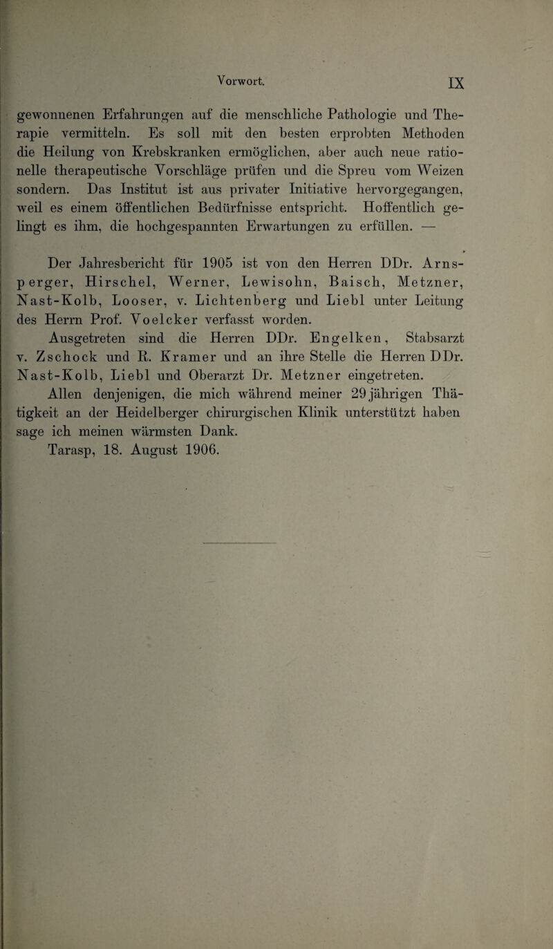 gewonnenen Erfahrungen auf die menschliche Pathologie und The¬ rapie vermitteln. Es soll mit den besten erprobten Methoden die Heilung von Krebskranken ermöglichen, aber auch neue ratio¬ nelle therapeutische Vorschläge prüfen und die Spreu vom Weizen sondern. Das Institut ist aus privater Initiative hervorgegangen, weil es einem öffentlichen Bedürfnisse entspricht. Hoffentlich ge¬ lingt es ihm, die hochgespannten Erwartungen zu erfüllen. — Der Jahresbericht für 1905 ist von den Herren DDr. Arns- p erger, Hirschei, Werner, Lewisohn, Baisch, Metzner, Nast-Kolb, Looser, v. Lichtenberg und Liebl unter Leitung des Herrn Prof. Voelcker verfasst worden. Ausgetreten sind die Herren DDr. Engelken, Stabsarzt v. Zschock und R. Kramer und an ihre Stelle die Herren DDr. Nast-Kolb, Liebl und Oberarzt Dr. Metzner eingetreten. Allen denjenigen, die mich während meiner 29 jährigen Thä- tigkeit an der Heidelberger chirurgischen Klinik unterstützt haben sage ich meinen wärmsten Dank. Tarasp, 18. August 1906.