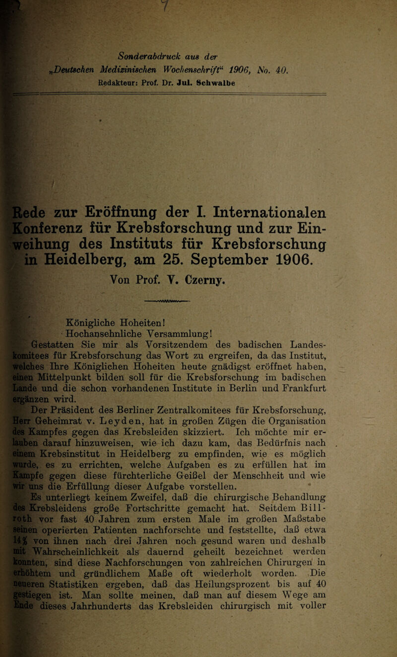 Sonderabdruck aus der „Deutschen Medizinischen Wochenschriftu 1906, Mo. 40. Redakteur: Prof. Dr. Jul. Schwalbe % Rede zur Eröffnung der I. Internationalen Konferenz für Krebsforschung und zur Ein¬ weihung des Instituts für Krebsforschung in Heidelberg, am 25. September 1906. Von Prof. Y. Czerny. Königliche Hoheiten! Hochansehnliche Versammlung! Gestatten Sie mir als Vorsitzendem des badischen Landes¬ komitees für Krebsforschung das Wort zu ergreifen, da das Institut, welches Ihre Königlichen Hoheiten heute gnädigst eröffnet haben, einen Mittelpunkt bilden soll für die Krebsforschung im badischen Lande und die schon vorhandenen Institute in Berlin und Frankfurt ergänzen wird. Der Präsident des Berliner Zentralkomitees für Krebsforschung, Herr Geheimrat v. Leyden, hat in großen Zügen die Organisation des Kampfes gegen das Krebsleiden skizziert. Ich möchte mir er¬ lauben darauf hinzuweisen, wie ich dazu kam, das Bedürfnis nach einem Krebsinstitut in Heidelberg zu empfinden, wie es möglich wurde, es zu errichten, welche Aufgaben es zu erfüllen hat im Kampfe gegen diese fürchterliche Geißel der Menschheit und wie Wir uns die ErfüHung dieser Aufgabe vorstellen. Es unterliegt keinem Zweifel, daß die chirurgische Behandlung des Krebsleidens große Fortschritte gemacht hat. Seitdem Bill- roth vor fast 40 Jahren zum ersten Male im großen Maßstabe seinen operierten Patienten nachforschte und feststellte, daß etwa U* von ihnen nach drei Jahren noch gesund waren und deshalb nat Wahrscheinlichkeit als dauernd geheilt bezeichnet werden konnten, sind diese Nachforschungen von zahlreichen Chirurgen in erhöhtem und gründlichem Maße oft wiederholt worden. Die neueren Statistiken ergeben, daß das Heilungsprozent bis auf 40 gestiegen ist. Man sollte meinen, daß man auf diesem Wege am Ende dieses Jahrhunderts das Krebsleiden chirurgisch mit voller