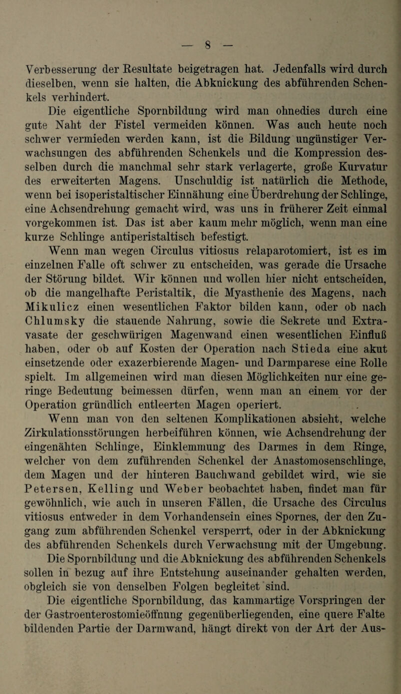 Verbesserung der Resultate beigetragen bat. Jedenfalls wird durch dieselben, wenn sie halten, die Abknickung des abführenden Schen¬ kels verhindert. Die eigentliche Spornbildung wird man ohnedies durch eine gute Naht der Fistel vermeiden können. Was auch heute noch schwer vermieden werden kann, ist die Bildung ungünstiger Ver¬ wachsungen des abführenden Schenkels und die Kompression des¬ selben durch die manchmal sehr stark verlagerte, große Kurvatur des erweiterten Magens. Unschuldig ist natürlich die Methode, wenn bei isoperistaltischer Einnähung eine Überdrehung der Schlinge, eine Achsendrehung gemacht wird, was uns in früherer Zeit einmal vorgekommen ist. Das ist aber kaum mehr möglich, wenn man eine kurze Schlinge antiperistaltisch befestigt. Wenn man wegen Circulus vitiosus relaparotomiert, ist es im einzelnen Falle oft schwer zu entscheiden, was gerade die Ursache der Störung bildet. Wir können und wollen hier nicht entscheiden, ob die mangelhafte Peristaltik, die Myasthenie des Magens, nach Mikulicz einen wesentlichen Faktor bilden kann, oder ob nach Chlumsky die stauende Nahrung, sowie die Sekrete und Extra¬ vasate der gescliwürigen Magenwand einen wesentlichen Einfluß haben, oder ob auf Kosten der Operation nach Stieda eine akut einsetzende oder exazerbierende Magen- und Darmparese eine Rolle spielt. Im allgemeinen wird man diesen Möglichkeiten nur eine ge¬ ringe Bedeutung beimessen dürfen, wenn man an einem vor der Operation gründlich entleerten Magen operiert. Wenn man von den seltenen Komplikationen absieht, welche Zirkulationsstörungen herbeiführen können, wie Achsendrehung der eingenähten Schlinge, Einklemmung des Darmes in dem Ringe, welcher von dem zuführenden Schenkel der Anastomosenschlinge, dem Magen und der hinteren Bauchwand gebildet wird, wie sie Petersen, Kelling und Weber beobachtet haben, findet man für gewöhnlich, wie auch in unseren Fällen, die Ursache des Circulus vitiosus entweder in dem Vorhandensein eines Spornes, der den Zu¬ gang zum abführenden Schenkel versperrt, oder in der Abknickung des abführenden Schenkels durch Verwachsung mit der Umgebung. Die Spornbildung und die Abknickung des abführenden Schenkels sollen in bezug auf ihre Entstehung auseinander gehalten werden, obgleich sie von denselben Folgen begleitet sind. Die eigentliche Spornbildung, das kammartige Vorspringen der der Gastroenterostomieöffnung gegenüberliegenden, eine quere Falte bildenden Partie der Darmwand, hängt direkt von der Art der Aus-