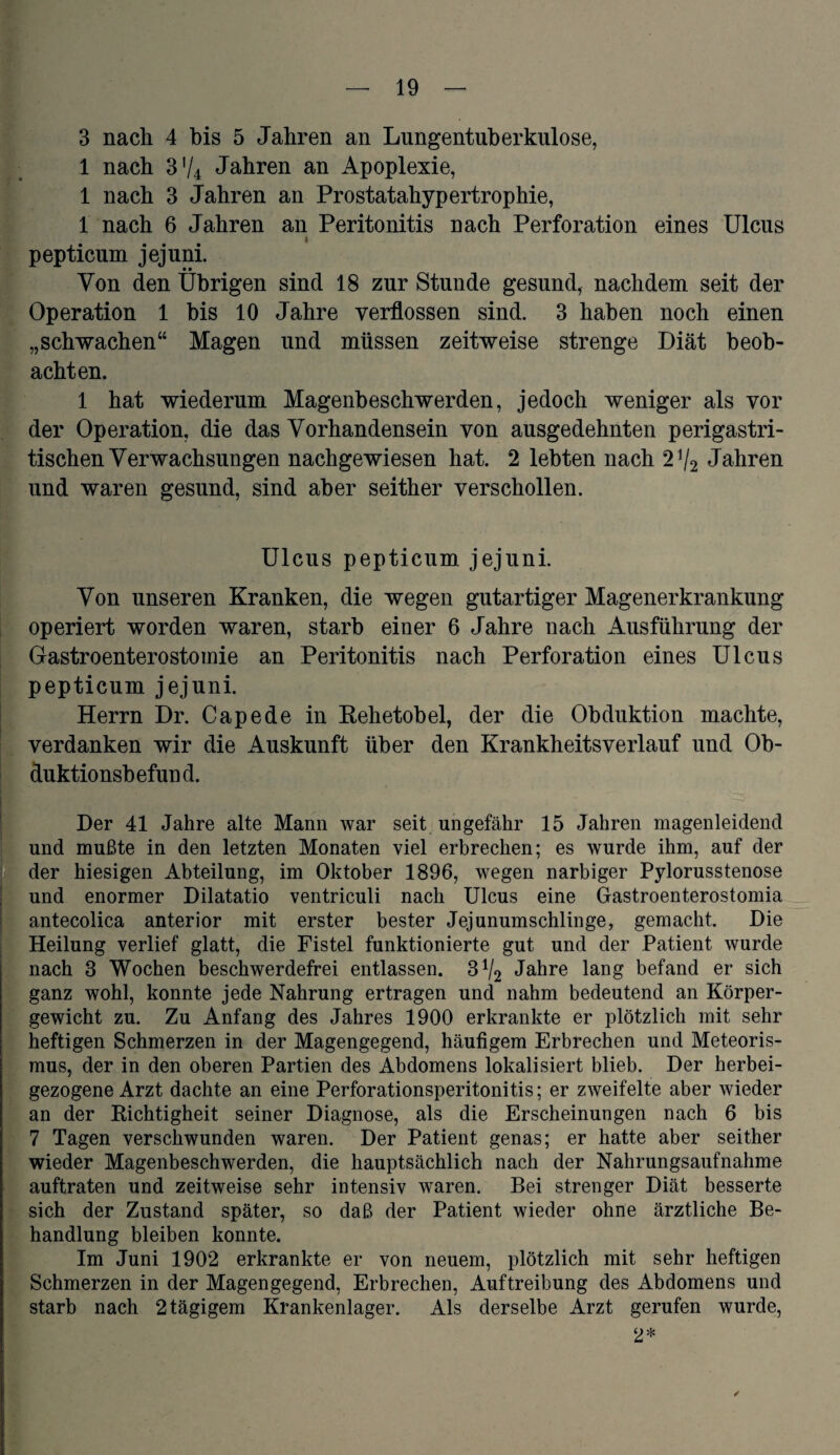 1 nach 3V4 Jahren an Apoplexie, 1 nach 3 Jahren an Prostatahypertrophie, 1 nach 6 Jahren an Peritonitis nach Perforation eines Ulcus pepticum jejuni. Von den Übrigen sind 18 zur Stunde gesund, nachdem seit der Operation 1 bis 10 Jahre verflossen sind. 3 haben noch einen „schwachen“ Magen und müssen zeitweise strenge Diät beob¬ achten. 1 hat wiederum Magenbeschwerden, jedoch weniger als vor der Operation, die das Vorhandensein von ausgedehnten perigastri- tischen Verwachsungen nachgewiesen hat. 2 lebten nach 2 V2 Jahren und waren gesund, sind aber seither verschollen. Ulcus pepticum jejuni. Von unseren Kranken, die wegen gutartiger Magenerkrankung operiert worden waren, starb einer 6 Jahre nach Ausführung der Gastroenterostomie an Peritonitis nach Perforation eines Ulcus pepticum jejuni. Herrn Dr. Capede in Rehetobel, der die Obduktion machte, verdanken wir die Auskunft über den Krankheitsverlauf und Ob¬ duktionsbefund. Der 41 Jahre alte Mann war seit ungefähr 15 Jahren magenleidend und mußte in den letzten Monaten viel erbrechen; es wurde ihm, auf der der hiesigen Abteilung, im Oktober 1896, wegen narbiger Pylorusstenose und enormer Dilatatio ventriculi nach Ulcus eine Gastroenterostomia antecolica anterior mit erster bester Jejunumschlinge, gemacht. Die Heilung verlief glatt, die Fistel funktionierte gut und der Patient wurde nach 3 Wochen beschwerdefrei entlassen. 3 V2 Jahre lang befand er sich ganz wohl, konnte jede Nahrung ertragen und nahm bedeutend an Körper¬ gewicht zu. Zu Anfang des Jahres 1900 erkrankte er plötzlich mit sehr heftigen Schmerzen in der Magengegend, häufigem Erbrechen und Meteoris¬ mus, der in den oberen Partien des Abdomens lokalisiert blieb. Der herbei¬ gezogene Arzt dachte an eine Perforationsperitonitis; er zweifelte aber wieder an der Richtigheit seiner Diagnose, als die Erscheinungen nach 6 bis 7 Tagen verschwunden waren. Der Patient genas; er hatte aber seither wieder Magenbeschwerden, die hauptsächlich nach der Nahrungsaufnahme auftraten und zeitweise sehr intensiv waren. Bei strenger Diät besserte sich der Zustand später, so daß der Patient wieder ohne ärztliche Be¬ handlung bleiben konnte. Im Juni 1902 erkrankte er von neuem, plötzlich mit sehr heftigen Schmerzen in der Magengegend, Erbrechen, Auftreibung des Abdomens und starb nach 2 tägigem Krankenlager. Als derselbe Arzt gerufen wurde, 2*