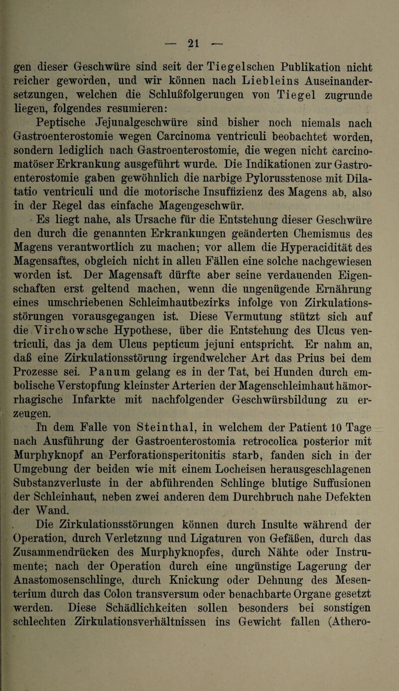 Igen dieser Geschwüre sind seit der Tiegel sehen Publikation nicht reicher geworden, und wir können nach Liebleins Auseinander¬ setzungen, welchen die Schlußfolgerungen von Tiegel zugrunde liegen, folgendes resümieren: Peptische Jejunalgeschwüre sind bisher noch niemals nach Gastroenterostomie wegen Carcinoma ventriculi beobachtet worden, sondern lediglich nach Gastroenterostomie, die wegen nicht carcino- matöser Erkrankung ausgeführt wurde. Die Indikationen zur Gastro¬ enterostomie gaben gewöhnlich die narbige Pylorusstenose mit Dila- tatio ventriculi und die motorische Insuffizienz des Magens ab, also in der Regel das einfache Magengeschwür. Es liegt nahe, als Ursache für die Entstehung dieser Geschwüre den durch die genannten Erkrankungen geänderten Chemismus des Magens verantwortlich zu machen; vor allem die Hyperacidität des Magensaftes, obgleich nicht in allen Fällen eine solche nachgewiesen worden ist. Der Magensaft dürfte aber seine verdauenden Eigen¬ schaften erst geltend machen, wenn die ungenügende Ernährung eines umschriebenen Schleimhautbezirks infolge von Zirkulations¬ störungen vorausgegangen ist. Diese Vermutung stützt sich auf die Virchowsehe Hypothese, über die Entstehung des Ulcus ven¬ triculi, das ja dem Ulcus pepticum jejuni entspricht. Er nahm an, daß eine Zirkulationsstörung irgendwelcher Art das Prius bei dem Prozesse sei. Panum gelang es in der Tat, bei Hunden durch em- bolische Verstopfung kleinster Arterien der Magenschleimhaut hämor¬ rhagische Infarkte mit nachfolgender Geschwürsbildung zu er- 1 zeugen. In dem Palle von Steinthal, in welchem der Patient 10 Tage nach Ausführung der Gastroenterostomia retrocolica posterior mit Murphyknopf an Perforationsperitonitis starb, fanden sich in der Umgebung der beiden wie mit einem Locheisen herausgeschlagenen Substanz Verluste in der abführenden Schlinge blutige Suffusionen der Schieinhaut, neben zwei anderen dem Durchbruch nahe Defekten der Wand. Die Zirkulationsstörungen können durch Insulte während der Operation, durch Verletzung und Ligaturen von Gefäßen, durch das Zusammendrücken des Murphyknopfes, durch Nähte oder Instru- | mente; nach der Operation durch eine ungünstige Lagerung der Anastomosenschlinge, durch Knickung oder Dehnung des Mesen¬ terium durch das Colon transversum oder benachbarte Organe gesetzt werden. Diese Schädlichkeiten sollen besonders bei sonstigen schlechten Zirkulationsverhältnissen ins Gewicht fallen (Athero-