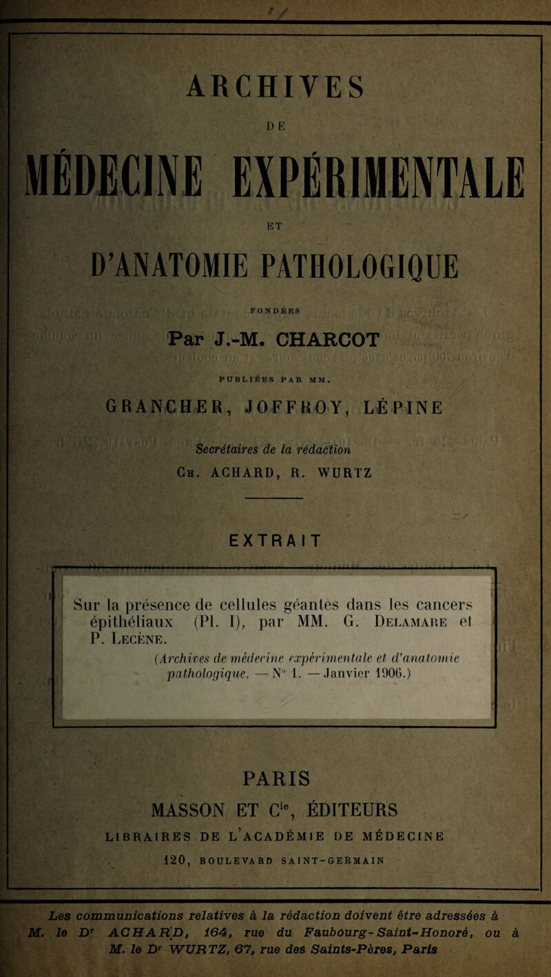 t— ARCHIVES 1) E MÉDECINE EXPÉRIMENTALE ET D’ANATOMIE PATHOLOGIQUE FONDEES Par J.-M. CHARCOT y> uU. t.m A An-, f ■ PUBLIEES PAR MM. GRANCHER, J O FF R OY, LÉPINE Secrétaires de ta rédaction Gh. ACHARD, R. WURTZ EXTRAIT Sur la présence de cellules géantes dans les cancers épithéliaux (PI. I), par MM. G. Delamare el P. Lecène. (Archives de médecine expérimentale et d’anatomie pathologique. —N° 1. —Janvier 1906.) _ ? . PARIS MASSON ET Cie, ÉDITEURS LIBRAIRES DE L’ACADÉMIE DE MÉDECINE 120, BOULEVARD SAINT-GERMAIN Les communications relatives à la rédaction doivent être adressées à M. le DT ACHAR'p, 164, rue du Faubourg-Saint*Honoré, ou à